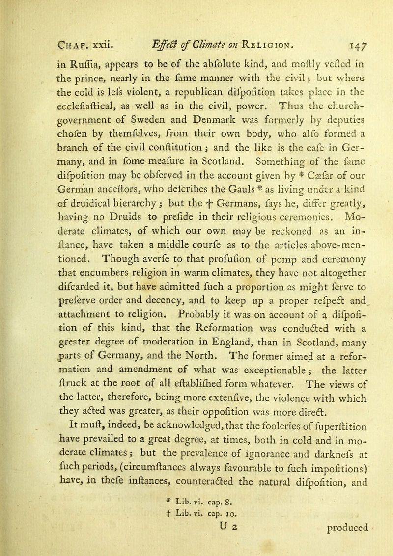 in RufTia, appears to be of the abfolute kind, and moftly veiled in the prince, nearly in the fame manner with the civil; but where the cold is lefs violent, a republican difpofition takes place in the ecclefiaftical, as well as in the civil, power. Thus the church- government of Sweden and Denmark was formerly by deputies chofen by themfelves, from their own body, who alfo formed a branch of the civil conftitution; and the like is the cafe in Ger- many, and in fome meafure in Scotland. Something of the fame difpofition may be obferved in the account given by ^ Csfar of our German anceftors, who defcribes the Gauls * as living undcf a kind of druidical hierarchy ; but the Germans, fays he, differ greatly, having no Druids to prefide in their religious ceremonies. Mo- derate climates, of which our own may be reckoned as an in- flance, have taken a middle courfe as to the articles above-men- tioned. Though averfe to that profufion of pomp and ceremony that encumbers religion in warm climates, they have not altogether difcarded it, but have admitted fuch a proportion as might ferve to preferve order and decency, and to keep up a proper refpedl and attachment to religion. Probably it was on account of a difpofi- tion of this kind, that the Reformation was conduded with a greater degree of moderation in England, than in Scotland, many parts of Germany, and the North. The former aimed at a refor- mation and amendment of what was exceptionable j the latter ftruck at the root of all eflablifhed form whatever. The views of the latter, therefore, being, more extenfive, the violence with which they aded was greater, as their oppofition was more dired. It mufl, indeed, be acknowledged, that the fooleries of fuperflition have prevailed to a great degree, at times, both in cold and in mo- derate climates; but the prevalence of ignorance and darknefs at fuch periods, (circumflances always favourable to fuch impofitions) have, in thefe inflances, counteraded the natural difpof tion, and * Lib. vi. cap. 8. t Lib. vi, cap. lo. produced