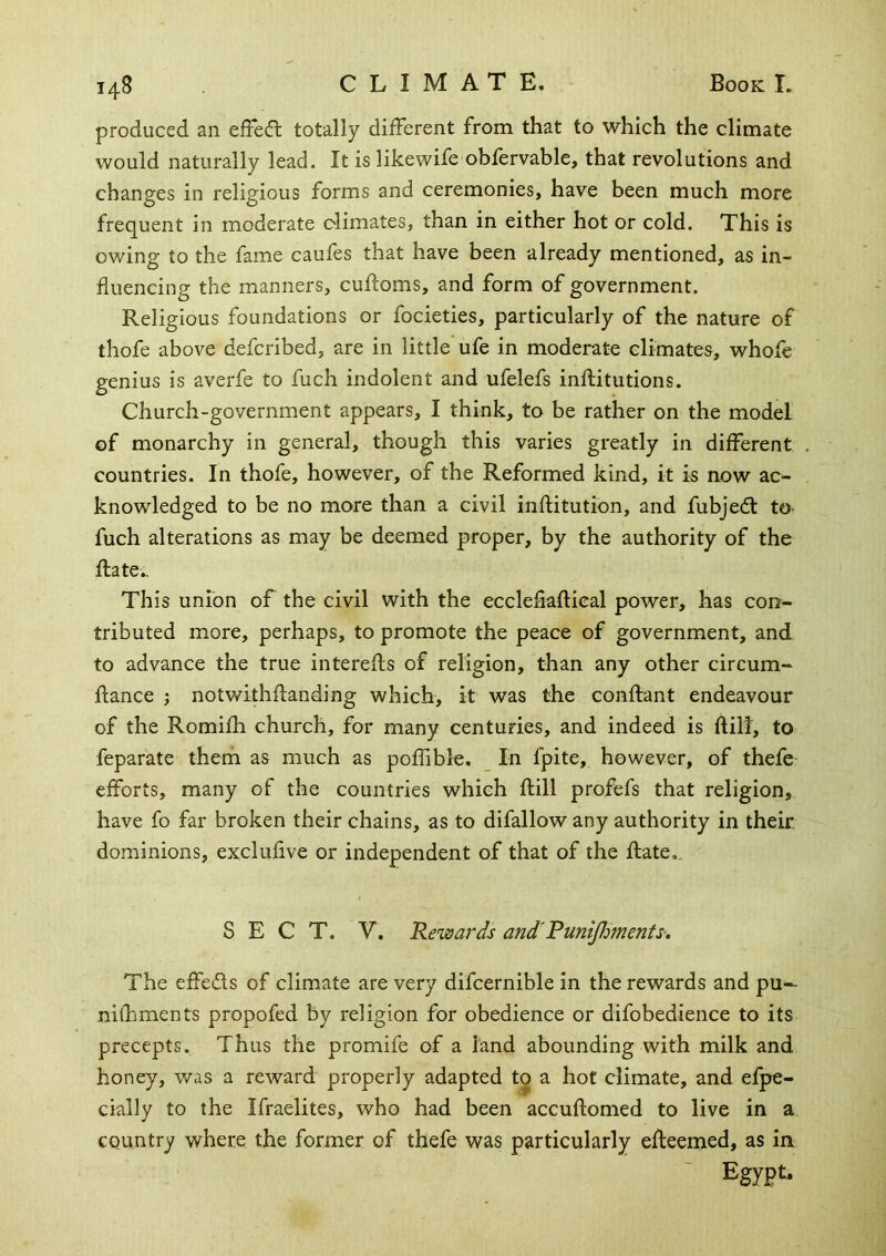 produced an efFeft totally different from that to which the climate would naturally lead. It is 1 ike wife obfervable, that revolutions and changes in religious forms and ceremonies, have been much more frequent in moderate climates, than in either hot or cold. This is owing to the fame caufes that have been already mentioned, as in- fluencing the manners, cuftoms, and form of government. Religious foundations or focieties, particularly of the nature of thofe above defcribed, are in little ufe in moderate climates, whofe genius is averfe to fuch indolent and ufelefs inftitutions. Church-government appears, I think, to be rather on the model of monarchy in general, though this varies greatly in different countries. In thofe, however, of the Reformed kind, it is now ac- knowledged to be no more than a civil inflitution, and fubjedl to- fuch alterations as may be deemed proper, by the authority of the Hate., This union of the civil with the eccleflaflical power, has con- tributed more, perhaps, to promote the peace of government, and to advance the true interefls of religion, than any other circum- flance j notwithflanding which, it was the conftant endeavour of the Romifh church, for many centuries, and indeed is ftill, to feparate therh as much as poflible. In fpite, however, of thefe- efforts, many of the countries which ftill profefs that religion, have fo far broken their chains, as to difallow any authority in their dominions, exclufive or independent of that of the ftate,. SECT. V. Rewards and^PuniJJmenfs-, The effeds of climate are very difcernible in the rewards and pu-- nilhments propofed by religion for obedience or difobedience to its precepts. Thus the promife of a land abounding with milk and honey, was a reward properly adapted to a hot climate, and efpe- cially to the Ifraelites, who had been accuftomed to live in a country where the former of thefe was particularly efteemed, as in Egypt.