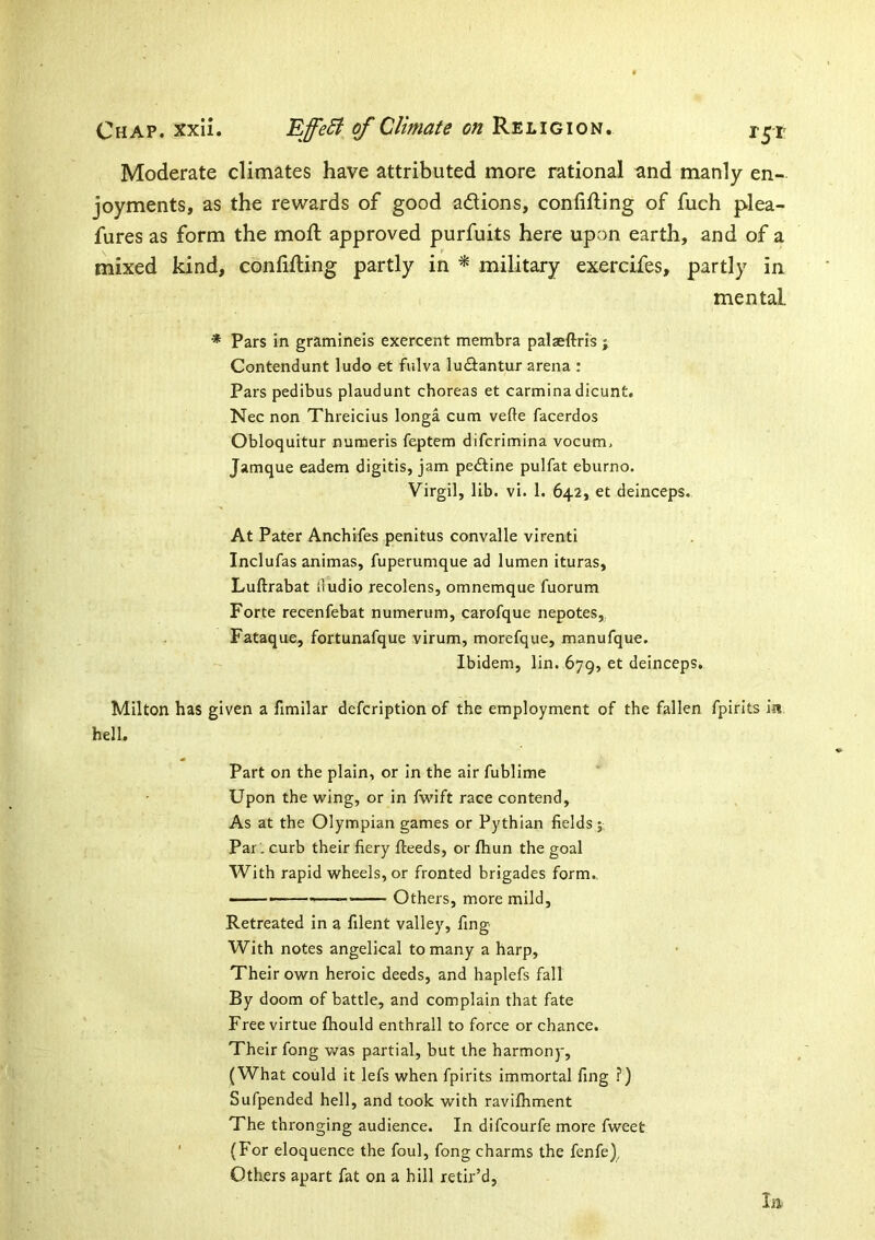 Moderate climates have attributed more rational and manly en- joyments, as the rewards of good adions, confifting of fuch plea- fures as form the moft approved purfuits here upon earth, and of a mixed kind, confifting partly in ^ military exercifes, partly in mental. * Pars in gramineis exercent membra palaeftris ; Contendunt ludo et fulva ludiantur arena : Pars pedibus plaudunt choreas et carmina dicunt. Nec non Threicius longa cum vefte facerdos Obloquitur numeris feptem difcrimina vocum. Jamque eadem digitis, jam pedline pulfat eburno. Virgil, lib. vi. 1. 642, et deinceps. At Pater Anchifes penitus convalle virenti Inclufas animas, fuperumque ad lumen ituras, Luftrabat lludio recolens, omnemque fuorura Forte recenfebat numerum, carofque nepotes, Fataque, fortunafque virum, morefque, manufque. Ibidem, lin. 679, et deinceps. Milton has given a fimilar defcription of the employment of the fallen fpirits ia hell. Part on the plain, or in the air fublime Upon the wing, or in fwift race contend. As at the Olympian games or Pythian fields ; Par: curb their fiery fteeds, or fhun the goal With rapid wheels, or fronted brigades form.. • Others, more mild. Retreated in a filent valley, fing With notes angelical to many a harp. Their own heroic deeds, and haplefs fall By doom of battle, and complain that fate Free virtue fhould enthrall to force or chance. Their fong was partial, but the harmony, (What could it lefs when fpirits immortal fing ?) Sufpended hell, and took with ravifliment The thronging audience. In difcourfe more fweet ' (For eloquence the foul, fong charms the fenfe), Others apart fat on a hill retir’d. la