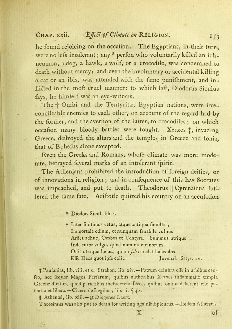 he found rejoicing on the occahon. The Egyptians, in their turn, were no lefs intolerant; any * perfon who voluntarily killed an ich- neumon, a dog, a hawk, a wolf, or a crocodile, was condemned to death without mercy; and even the involuntary or accidental killing a cat or an ibis, was attended with the fame punilhment, and in- flicted in the mofl; cruel manner: to which lafl, Diodorus Siculus fays, he himfelf was an eye-witnefs. The ‘f Ombi and the Tentyritse, Egyptian nations, were irre- concileable enemies to each other, on account of the regard had by the former, and the averfion of the latter, to crocodiles; on which occafion many bloody battles were fought. Xerxes J, invading Greece, deftroyed the altars and the temples in Greece and Ionia, that of Ephefus alone excepted. Even the Greeks and Romans, whofe climate was more mode- rate, betrayed feveral marks of an intolerant fpirit. The Athenians prohibited the introduction of foreign deities, or of innovations in religion; and in confequence of this law Socrates was impeached, and put to death. Theodorus || Cyrenaicus fuf- fered the fame fate. Ariftotle quitted his country on an accufation * DIodor. Sicul. lib. i. f Inter finitimos vetus, atque antiqua fimultas, Immortale odium, et nunquam fanabile vulnus Ardet adhuc, Ombos et Tentyra. Summus utrique Inde furor vulgo, quod numina vicinorum Odit uterque locus, quum credat habendos Effe Deos quos ipfe colit. Juvenal. Satyr, xv. t Paufanias, lib. viii. et X. Strabon. lib.xiv. —Patrum delubra effe in urbibus cen- feo, nec fequor Magos Perfarum, quibus authoribus Xerxes inflammaflTe templa Greciae dicitur, quod parietibus includerent Deos, quibus omnia deberent effe pa- tentia et libera.—Cicero deLegibus, lib. ii. § 4.2. |j Athenaei, lib. xiii.—et Diogenes Laert. Theotimus was alfo put to death for writing againft Epicurus.—Ibidem AthenasL X of