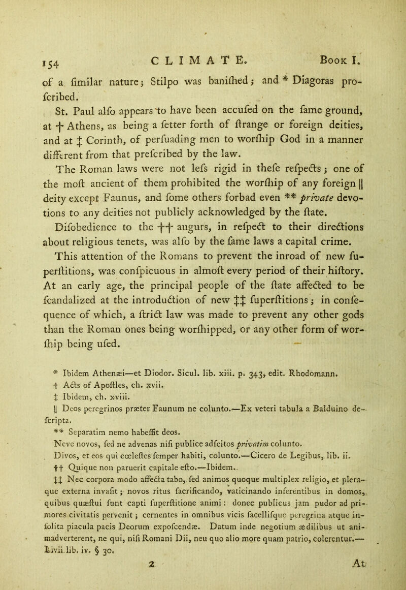 of a fimilar nature j Stilpo was banifhed; and ^ Diagoras pro- fcribed. St. Paul alfo appears ‘to have been accufed on the fame ground, at -j- Athens, as being a fetter forth of ftrange or foreign deities, and at J Corinth, of perfuading men to worfhip God in a manner different from that prefcribed by the law. The Roman laws were not lefs rigid in thefe refpedls; one of the mofl ancient of them prohibited the worfliip of any foreign |1 deity except Faunus, and fome others forbad even private devo- tions to any deities not publicly acknowledged by the Rate. Difobedience to the -f-f- augurs, in refpecft to their directions about religious tenets, was alfo by the fame laws a capital crime. This attention of the Romans to prevent the inroad of new fu- perltitions, was confpicuous in almofl every period of their hiftory. At an early age, the principal people of the Rate affeCled to be fcandalized at the introduction of new fuperRitions; in confe- quence of which, a RriCt law was made to prevent any other gods than the Roman ones being worfhipped, or any other form of wor- flnp being ufed. — * Ibidem Athensei—et Diodor. SicuL lib. xiii. p. 343, edit. Rhodomann. + Adis of Apoltles, ch. xvii. t Ibidem, ch. xviii. II Deos peregrinos prseter Eauniim ne colunto.—Ex veteri tabula a Balduino dc- fcripta. ■* ** Separatim nemo habeffit deos. Neve novos, fed ne advenas nifi publice adfcitos privatim colunto. Divos, et eos qui cceleftes femper habiti, colunto.—Cicero de Legibus, lib. il. ft Quique non paruerit capitale efto.—Ibidem.. Nec corpora modo afFedta tabo,. fed animos quoque multiplex religio, et plera- que externa invafit; novos ritus facrificando, raticinando inferentibus in domos, quibus quagftui funt capti fuperftitione animi: donee publicus jam pudor ad pri- mores civitatis pervenit; cernentes in omnibus vicis facellifque peregrina atque in- folita piacula pacis Deorum expofeendae. Datum inde negotium aedilibus ut ani- .madverterent, ne qui, nifi Romani Dii, neu quo alio more quam patrio, colerentur.— Eivii.lib. iv. § 30. 2 At