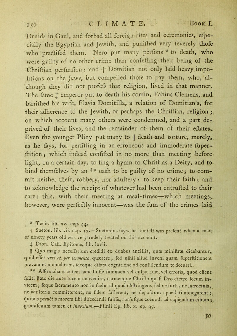 15^ Druids in Gaul, and forbad all foreign rites and ceremonies, efpe- cially the Egyptian and Jewiih, and punilhed very feverely thofe who pradifed them. Nero put many perfons to death, who were guilty of no other'crime than confeffing their being of the ChriiHan perfuafion; and f Domitian not only laid heavy impo- fitions on the Jews, but compelled thofe to pay them, who, al- though they did not profefs that religion, lived in that manner. The fame J emperor put to death his coufn, Fabius Clemens, and. banifhed his wife, Flavia Domitilla, a relation of Domitian’s, for their adherence to the Jewiih, or perhaps the Chriftian, religion y on which account many others were condemned, and a part de- prived of their lives, and the remainder of them of their edates.. Even the younger Pliny put many to \\ death and torture, merely, as he fays, for perlifting in an erroneous and immoderate fuper- ditionj which indeed confided in no more than meeting before light, on a certain day, to fing a hymn to Chrid as a Deity, and to bind themfelves by an ** oath to be guilty of no crime; to com- mit neither theft, robbery, nor adultery ; to keep their faith; and to acknowledge the receipt of whatever had been entruded to their care : this, with their meeting at meal-times—which meetings,, however, were perfectly innocent--*was the fum of the crimes laid ■* Tacit, lib. XV. cap. 44, t Sueton. lib. vii. cap. 12. —Suetonius fays, he himfelf was prefent when a man, of ninety years old was very rudely treated,on this account. I Dion. Caff. Epitome, lib. Ixvii. II Quo magis neceffarium credidi ex duabus ancillis, quse miniffrae dicebantur, quid effet veri et per tormenta •, fed nihil aliud inveni quara fuperftitionem pravam et immodicam, ideoque dilata cognitlone ad confulendum te decurri,. AfRrmabant autem hanc fuiffe fummam vel culpae fuse, vel eri'oris, quod effent foliti ftato die ante lucem convenire, carmenque Chrifto quafi Deo dicere fecum in- vicem ; feque facramento non in fcelus aliquod obftringere, fed ne furta, ne latrocinia, ne adulteria committerent, ne fidem fallerent, ne depofitum appellati abnegarent;: ^uibus pcradlis morem fibi difcedendi fuiffe, rurfufque coeundi ad capiendum cibum j, promifcuum tamen et innoxium..-—Pljnii Ep. lib. x. ep. gy. to