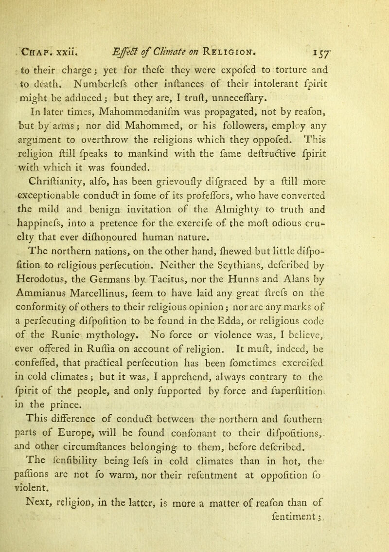 to their charge 3 yet for thefe they were expofed to torture and to death, Numberlefs other inflances of their intolerant fpirit might be adduced 3 but they are, I truft, unneceffary. In later times, Mahommedanifm was propagated, not by reafon, but by arms 3 nor did Mahommed, or his followers, employ any argument to overthrow the religions which they oppofed. This religion ftill fpeaks to mankind with the fame deftruftive fpirit with which it was founded. Chriftianity, alfo, has been grievoully difgraced by a ftill more exceptionable condudf in fome of its profeifors, who have converted the mild and benign invitation of the Almighty to truth and happinefs, into a pretence for the exercife of the moft odious cru- elty that ever dilhonoured human nature. The northern nations, on the other hand, fhewed but little difpo- fition to religious perfecutidn. Neither the Scythians, defcribed by Herodotus, the Germans by Tacitus, nor the Hun ns and Alans by Ammianus Marcellinus, feem to have laid any great ftrefs on the conformity of others to their religious opinion 3 nor are any marks of a perfecuting difpolition to be found in the Edda, or religious code of the Runic mythology. No force or violence was, I believe, ever offered in Ruflia on account of religion. It muff, indeed, be confeffed, that practical perfecution has been fometimes exercifed in cold climates 3 but it was, I apprehend, always contrary to the fpirit of the people, and only fupported by force and fnperflitiom in the prince. This difference of condudl between the northern and fouthern parts of Europe, will be found confonant to their difpofitions,. and other circumffances belonging to them, before defcribed. The fenfibility being lefs in cold climates than in hot, the* paflions are not fo warm, nor their refentment at oppofition fo violent. Next, religion, in the latter, is more a matter of reafon than of fentiment 3,