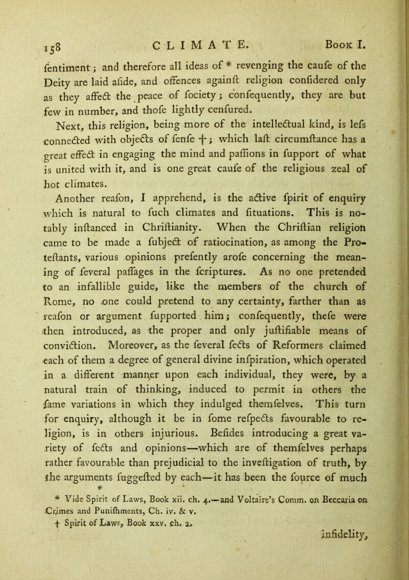 fentiment; and therefore all ideas of * revenging the caufe of the Deity are laid afide, and offences again ft religion confidered only as they affed: the peace of fociety; confequently, they are but few in number, and thofe lightly cenfured. Next, this religion, being more of the intelledual kind, is lefs conneded with objeds of fenfe •f*; which laft circumftance has a great effed in engaging the mind and paffions in fupport of what is united with it, and is one great caufe of the religious zeal of hot climates. Another reafon, I apprehend, is the adive fpirit of enquiry which is natural to fuch climates and fituations. This is no- tably inftanced in Chriftianity. When the Chriftian religion came to be made a fubjed of ratiocination, as among the Pro- teftants, various opinions prefently arofe concerning the mean- ing of feveral paftages in the fcriptures. As no one pretended to an infallible guide, like the members of the church of Rome, no .one could pretend to any certainty, farther than as reafon or argument fupported him; confequently, thefe were then introduced, as the proper and only juftifiable means of convidion. Moreover, as the feveral feds of Reformers claimed each of them a degree of general divine infpiration, which operated in a different manper upon each individual, they were, by a natural train of thinking, induced to permit in others the fame variations in which they indulged themfelves. This turn for enquiry, although it be in fome refpeds favourable to re- ligion, is in others injurious. Befides introducing a great va- riety of feds and opinions—which are of themfelves perhaps rather favourable than prejudicial to the inveftigation of truth, by the arguments fuggefted by each—it has been the fource of much ♦ * Vide Spirit of Laws, Book xii. ch. 4.—and Voltaire’s Comm, on Beccafta on Crimes and Punifhments, Ch. iv. & v. f Spirit of Law?, Book xxv. ,Ch. 2* infidelity.