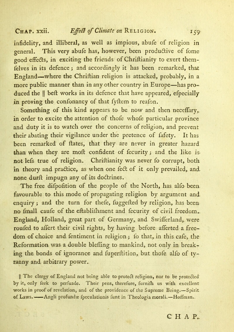 Chap. xxii. Climate on Religion. I59> infidelity, and illiberal, as well as impious, abufe of religion in general. This very abufe has, however, been produilive of fome good effedls, in exciting the friends of Chriftianity to exert them- felves in its defence; and accordingly it has been remarked, that England—where the Chriftian religion is attacked, probably, in a more public manner than in any other country in Europe—has pro- duced the || beft works in its defence that have appeared, efpecially in proving the confonancy of that fyftem to reafon. Something of this kind appears to be now and then neceflary, in order to excite the attention of thofe whofe particular province and duty it is to watch over the concerns of religion, and prevent their abating their vigilance under the pretence of fafety. It has been remarked of Rates, that they are never in greater hazard than when they are mofi; confident of fecurity; and the like is- not lefs true of religion. Chriftianity was never fo corrupt, both in theory and practice, as when one fed; of it only prevailed, and none durft impugn any of its do<ftrines. The free difpofition of the people of the North, has alfo been, favourable to this mode of propagating religion by argument and enquiry; and the turn for thefe, fuggefted by religion, has been no fmall caufe of the eftabliftiment and fecurity of civil freedom,. England, Holland, great part of Germany, and Swifterland,, were roufed to aftert their civil rights, by having before afterted a free- dom of choice and fentiment in religion; fo that, in this cafe, the Reformation was a double blefting to mankind, not only in break- ing the. bonds of ignorance and fuperftition, but thofe alfo of ty- ranny and arbitrary power.. 11 The clergy of England not being able to protect religion, nor to be protected by it, only feek to perfuade. Their pens, therefore, furnifh us with excellent works in proof of revelation, and of the providence of the Supreme Being.—Spirit of Laws. —— Angli profundae fpeculationis funt in Theologia morali.—Hoffman.. C H A P,.