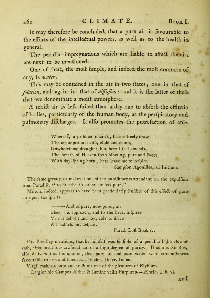 It may therefore be concluded, that a pure air is favourable to the efforts of the intelle<^hial pov^ers, as well as to the health in general. The peculiar impregnations which are liable to affed: the air,, are next to be mentioned. One of thefe, the moft fimple, and indeed the moft common of any, ia water. This may be contained in the air in two dates j one in that of folution, and again in that oi diffujion: and it is the latter of thefe that we denominate a moifl atmofphere. A moifl air is lefs fuited than a dry one to abforb the effluvia, of bodies, particularly of the human body, as the perfpiratory and pulmonary difcharges. It alfo promotes the putrefadion of ani- Where I, a prifoner chain’d, fcarce freely draw The air imprifon’d alfo, clofe and damp, Unwholefotne draught: but here I feel amends. The breath of Heaven frefh blowing, pure and fweet M^ith day-fpring born ; here leave me to refpire, Sampfon Agoniftes, ad Initium, The fame great poet makes it one of the punifhments attendant on the expullloa; from Paradife, “ to breathe in other air lefs pure.” Milton, indeed, appears to have been particularly fenfible of this effed of pure- air upon the fpirits. And of pure, now purer, air Meets his approach, and to the heart infpires Vernal delight and joy, able to drive All fadnefs but defpair. Farad. Loft Book iv. Dr. Prieftley mentions, that he himfelf was fenfible of a peculiar lightnefs and eafe, after breathing artificial air of a high degree of purity. Diodorus Siculus, alfo, delivers it as his opinion, that pure air and pure water were circumftances. favourable to arts and fcience.—Diodot. Defer. Indiae. Virgil makes a pure and frefh air one of the pleafures of Elyfium. Largior hie Campos iEther h lumine veftit Purpureo.—-iEneid, Lib. vi. mal