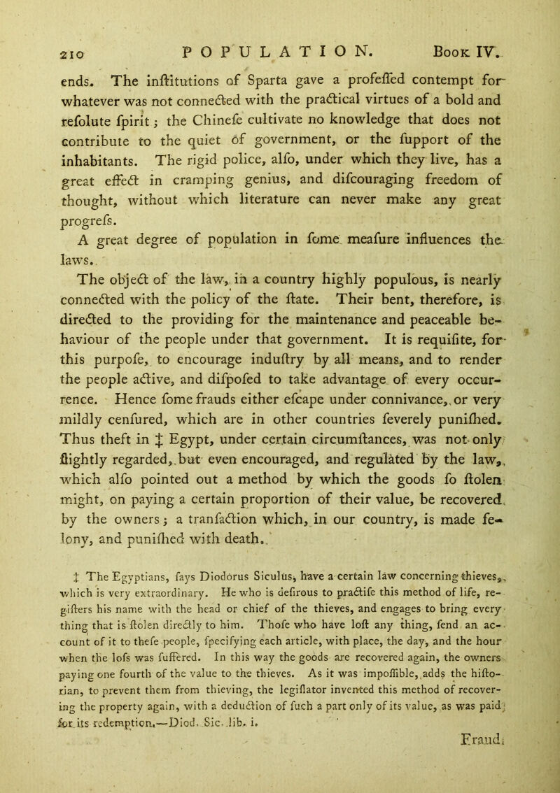 ends. The inftitutions of Sparta gave a profeffed contempt for whatever was not connefted with the practical virtues of a bold and refolute fpirit; the Chinefe cultivate no knowledge that does not contribute to the quiet of government, or the fupport of the inhabitants. The rigid police, alfo, under which they live, has a great effedl in cramping genius, and difcouraging freedom of thought, without which literature can never make any great progrefs. A great degree of population in feme: meafure influences the laws.. The objedt of the law,, in a country highly populous, is nearly connedted with the policy of the fl:ate. Their bent, therefore, is direded to the providing for the maintenance and peaceable be- haviour of the people under that government. It is requifite, for- this purpofe, to encourage induftry by all means., and to render the people adive, and difpofed to take advantage of every occur- rence. Hence fome frauds either efcape under connivance,, or very mildly cenfured, which are in other countries feverely punilhed. Thus theft in Egypt, under certain circumftances, was not only- flightly regarded,,but even encouraged, and regulated by the law,, which alfo pointed out a method by which the goods fo flolen might, on paying a certain proportion of their value, be recovered, by the owners; a tranfadion which, in our country, is made fe- lony, and puniflied with death.,' t The Egyptians, fays Dioddrus Sicultis, have a certain law concerning thieves,, ■which is very extraordinary. He who is defirous to pradHfe this method of life, re- g-ifters his name with the head or chief of the thieves, and engages to bring every thing that is ftolen direSly to him. Thofe who have loft any thing, fend an ac-• count of it to thefe people, fpecifying each article, with place, the day, and the hour when the lofs was fuffered. In this way the goods are recovered again, the owners paying one fourth of the value to the thieves. As it was impolTible,^adds the hifto- rjan, to prevent them from thieving, the legiflator invented this method of recover- ing the property again, with a dedutftion of fuch a part only of its value, as was paidj for,its redemption,—Died, Sic-.lib». i. Eraiidi