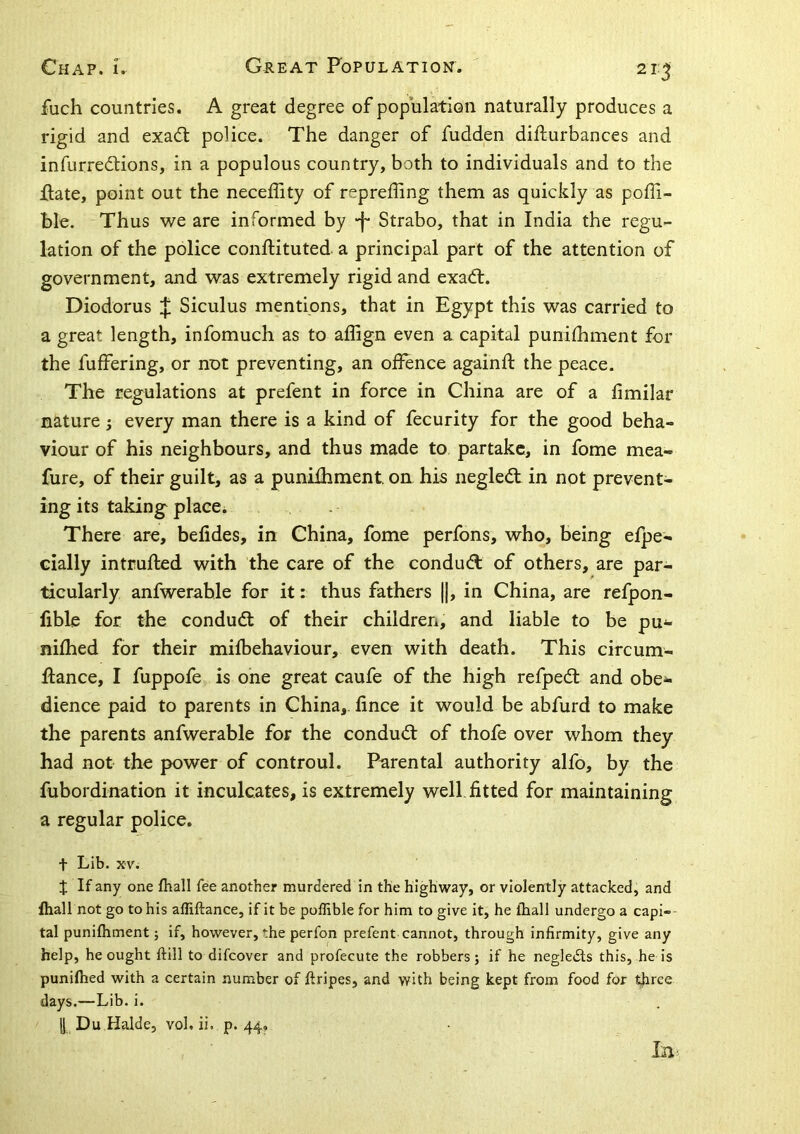 2i:^ fuch countries. A great degree of population naturally produces a rigid and exadt police. The danger of fudden difturbances and infurredUons, in a populous country, both to individuals and to the ifate, point out the neceffity of repreffing them as quickly as poffi- ble. Thus we are informed by -f* Strabo, that in India the regu- lation of the police conftituted a principal part of the attention of government, and was extremely rigid and exadl. Diodorus J Siculus mentions, that in Egypt this was carried to a great length, infomuch as to affign even a capital punifhment for the fuffering, or not preventing, an offence againff the peace. The regulations at prefent in force in China are of a fimilar nature; every man there is a kind of fecurity for the good beha- viour of his neighbours, and thus made to partake, in fome mea- fure, of their guilt, as a punifhment oa his negledt in not prevent- ing its takings place; There are, belides, in China, fome perfons, who, being efpe- cially intruded with the care of the condudl of others, are par- ticularly anfwerahle for it: thus fathers ||, in China, are refpon- fible for the condudt of their children, and liable to be pu^ nifhed for their mifbehaviour, even with death. This circum- Ifance, I fuppofe is one great caufe of the high refpedl and obe^ dience paid to parents in China,, fince it would be abfurd to make the parents anfwerable for the conduct of thofe over whom they had not the power of controul. Parental authority alfo, by the fubordination it inculcates, is extremely well, fitted for maintaining a regular police, t Lib. XV. X If any one fhall fee another murdered in the highway, or violently attacked, and fhall not go to his affiftance, if it be poffible for him to give it, he ihall undergo a capi- tal punifhment; if, however, the perfon prefent cannot, through infirmity, give any help, he ought ftill to difeover and profecute the robbers; if he negledts this, he is punifhed with a certain number of firipes, and with being kept from food for three days.—Lib. i. i| Du Halde, vol. ii, p. 44, la-