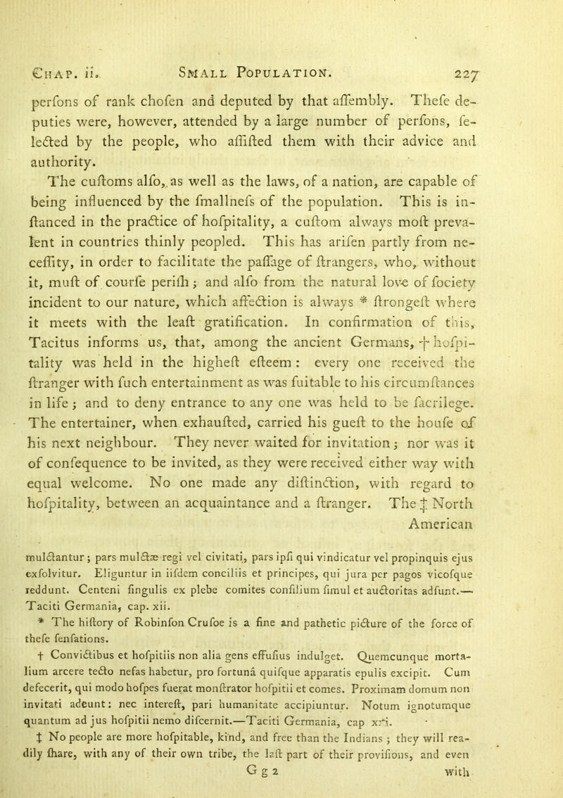 perfons of rank chofen and deputed by that affembly. Thefe de- puties were, however, attended by a large number of perfons, fe- ledted by the people, who affifted them with their advice and authority. The cufloms alfo,.as well as the laws, of a nation, are capable of being influenced by the fmallnefs of the population. This is in- flanced in the practice of hofpitality, a cuftom always mod: preva- lent in countries thinly peopled. This has arifen partly from ne- ceffity, in order to facilitate the paffage of ftrangers, who, without it, mud: of courfe perifh and alfo from the natural lov-e of fociety incident to our nature, which affedlion is always * dronged: where it meets with the lead gratification. In confirmation of this, Tacitus informs us, that, among the ancient Germans, •'[“ hofpi- tality was held in the highed edeem : every one received the dranger with fuch entertainment as was fuitable to his circumdances in life ; and to deny entrance to any one was held to be facrilege. The entertainer, when exhauded, carried his gued to the houfe oX his next neighbour. They never waited for invitation; nor was it of confequence to be invited, as they were received either way wdth equal welcome. No one made any didin(dion, with regard to hofpitality, between an acquaintance and a dranger. The p North American muldantur; pars mulStae regl vel civitati, parsipfiqui vindicatur vel propinquis ejus exfolvitur. Eliguntur in iifdem conciliis et principes, qui jura per pages vicofque leddunt. Centeni fingulis ex plebe coinites confiJium fimul et audlorltas adfunt.— Taciti Germania, cap. xii. * The hiftory of Robinfon Crufoe is a fine and pathetic picture of the force of thefe fenfations. t Conviftibus et hofpitlis non alia gens efFufius indulget. Quemeunque morta- lium arcere te£to nefas habetur, pro fortuna quifque apparatis epulis excipit. Cum defecerit, qui modo hofpes fuerat monftrator hofpitii et comes. Proximam domum non invitati adeunt: nec intereft, pari humanitate accipiuntur. Notum ignotumque quantum ad jus hofpitii nemo difeernit.—Taciti Germania, cap xri. X No people are more hofpitable, kind, and free than the Indians ; they will rea- dily &are, with any of their own tribe, the laft part of their provifions, and even G g 2 with