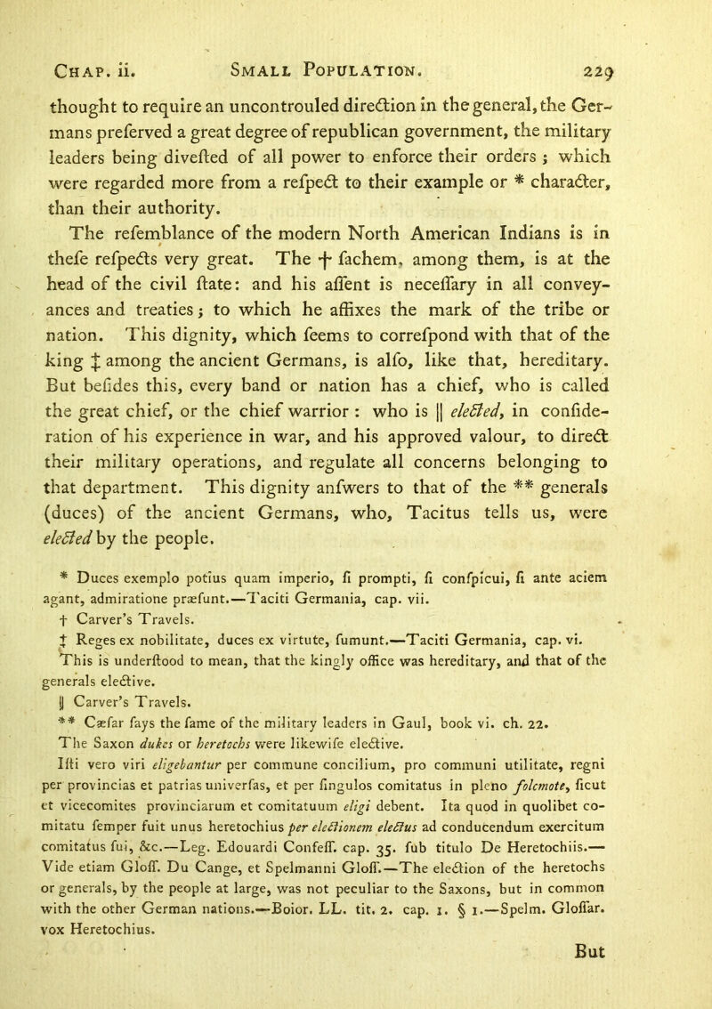 thought to require an uncontrouled diredlion in the general, the Ger- mans preferved a great degree of republican government, the military- leaders being divefted of all power to enforce their orders j which were regarded more from a refpedl to their example or * charadler, than their authority. The refemblance of the modern North American Indians is in thefe refpeds very great. The -f* fachem. among them, is at the head of the civil Hate: and his aflent is necelTary in all convey- ances and treaties; to which he affixes the mark of the tribe or nation. This dignity, which feems to correfpond with that of the king ^ among the ancient Germans, is alfo, like that, hereditary. But befides this, every band or nation has a chief, who is called the great chief, or the chief warrior : who is j| eleBedt in conlide- ration of his experience in war, and his approved valour, to dire<ft their military operations, and regulate all concerns belonging to that department. This dignity anfwers to that of the generals (duces) of the ancient Germans, who, Tacitus tells us, were eledtedhy the people. * Duces exemplo potius quam imperio, fi prompt!, fi confpicui, fi ante aclem agant, admiratione prasfunt.—Taciti Germania, cap. vii. t Carver’s Travels. + Reges ex nobilitate, duces ex virtute, fumunt.—Taciti Germania, cap. vi. This is underftood to mean, that the kingly office vvas hereditary, and that of the generals eledlive. y Carver’s Travels. ** Cgefar fays the fame of the military leaders in Gaul, book vi. ch. 22. Tlie Saxon or heretochs were likewife eledlive. Ifti vero viri eligebaniur per commune concilium, pro communi utilitate, regni per provincias et patrias univerfas, et per fingulos comitatus in pleno folcmote^ ficut et vicecomites provinciarum et comitatuum eligi debent. Ita quod in quolibet co- mitatu femper fuit unus heretochiuseleSius ad conducendum exercitum comitatus fui, &c.—Leg. Edouardi ConfelT. cap. 35. fub titulo De Heretochiis.— Vide etiam Gloff. Du Cange, et Spelmanni GlolT.—The eledlion of the heretochs or generals, by the people at large, was not peculiar to the Saxons, but in common with the other German nations.—Boior. LL. tit, 2. cap, i. § 1.—Spelm. Gloffar. vox Heretochius. But