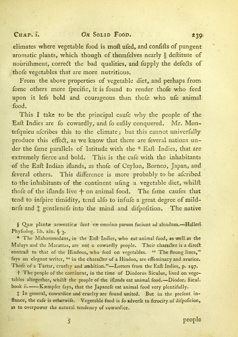 239^ elimates where vegetable food is moft ufed, and confifls of pungent aromatic plants, which though of.themfelves nearly |1 deftitute of nourifhment, corre<5t the bad qualities, and fupply the defedls of thofe vegetables that are more nutritious. From the above properties of vegetable diet, and perhaps from fome others more fpecific, it is found to render thofe who feed upon it lefs bold and courageous than thole who ufe animal: food. This I take to be the principal caufe why the people of the Eaft Indies are fo cowardly, and fo eafily conquered. Mr. Mon- tefquieu aferibes this to the climate; but this cannot univerfally produce this effedl, as we know that there are feveral nations un- der the fame parallels of latitude with the ^ Eaft Indies, that are extremely fierce and bold. This is the cafe with the inhabitants of the Eaft Indian iflands, as thofe of Ceylon, Borneo, Japan, and feveral others. This difference is more probably to be aferibed to the inhabitants of the continent ufing a vegetable diet, whilfl thofe of the iflands live •f- on animal food. The fame caufes that tend to infpire timidity, tend alfo to infufe a great degree of mild- nefs and J; gentlenefs into the mind and difpofition. The native jj Qus plantae aromaticae funt eas omnino parum faciunt ad alendum.—-Halleri' Phyfiolog. lib. xix. § 3. * The Mahommedans,. in the Eaft Indies, who eat animal food, as well as the Malays and the Marattas, are not cowardly people. Their charadfer is a direeft contraft to that of the Hindoos, who feed on vegetables. “ The ftrong lines,” fays an elegant writer, “ in the charadfer of a Hindoo, are effeminacy and avarice. Thofe of a Tartar, cruelty and ambition.”—Letters from the Eaft Indies, p. igy. f The people of the continent, in the time of Diodorus Siculus, lived on vege- tables altogether, whilft the people of the iflands eat animal food.—Diodor. Sicul. book ii. Kaempfer fays, that the Japanefe eat animal food very plentifully. X In general, cowardice and cruelty are found united. But in the prefent in- ftance, the cafe is otherwife. Vegetable food is fo adverfe to ferocity, of difpofition, as to overpower the natural tendency of cowardice.