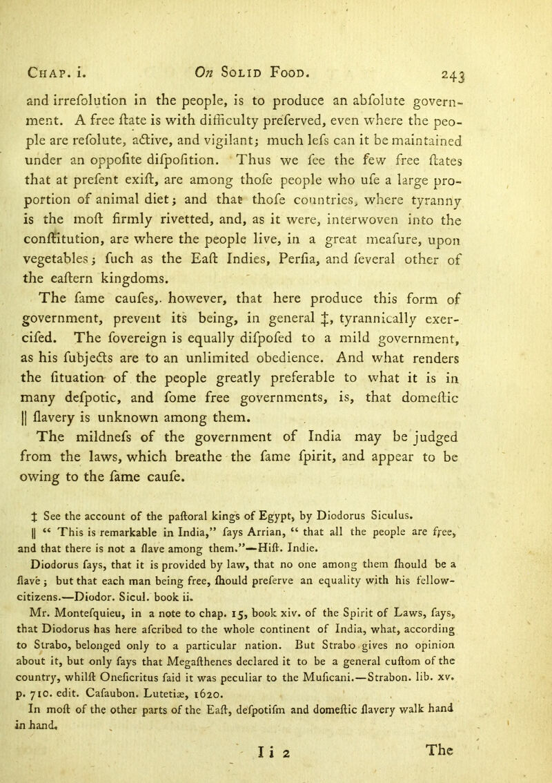 and irrefolution In the people, is to produce an abfolute govern- ment. A free ftate is with difficulty preferved, even where the peo- ple are refolute, aiflive, and vigilant; much lefs can it be maintained under an oppofite difpofition. Thus we fee the few free dates that at prefent exift, are among thofe people who ufe a large pro- portion of animal diet; and that thofe countries, where tyranny is the mod firmly rivetted, and, as it were, interwoven into the conditution, are where the people live, in a great meafure, upon vegetables; fuch as the Ead Indies, Perfia, and feveral other of the eadern kingdoms. The fame caufes,. however, that here produce this form of government, prevent its being, in general j;, tyrannically exer- ' cifed. The fovereign is equally difpofed to a mild government, as his fubjedls are to an unlimited obedience. And what renders the fituation of the people greatly preferable to what it is in many defpotic, and fome free governments, is, that domedic II flavery is unknown among them. The mildnefs of the government of India may be judged from the laws, which breathe the fame fpirit, and appear to be owing to the fame caufe. J See the account of the paftoral king's of Egypt, by Diodorus Siculus. II “ This is remarkable in India,” fays Arrian, “ that all the people are ffee, and that there is not a flave among them.”--Hifl-. Indie. Diodorus fays, that it is provided by law, that no one among them fiiould be a Have ; but that each man being free, fliould preferve an equality with his fellow- citizens.—Diodor. Sicul. book ii, Mr. Montefquieu, in a note to chap. 15, book xiv. of the Spirit of Laws, fays, that Diodorus has here afcribed to the whole continent of India, what, according to Strabo, belonged only to a particular nation. But Strabo gives no opinion about it, but only fays that Megafthenes declared it to be a general cuftom of the country, whilft Oneficritus faid it was peculiar to the Muficani.—Strabon. lib. xv. p. 710. edit. Cafaubon. Lutetias, 1620. ' In moft of the other parts of the Eaft, defpotifm and domeftic llavery walk hand in hand. Ii 2 The