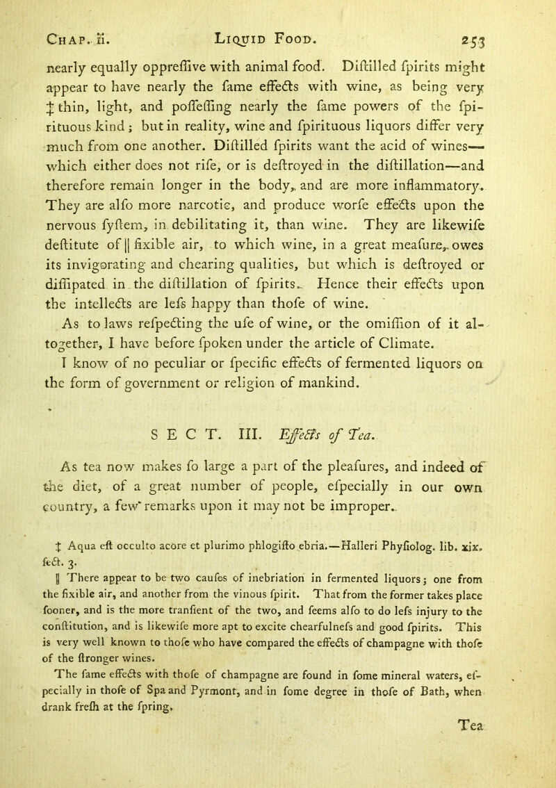 nearly equally oppreflive with animal food. DiiHlled fpirits might appear to have nearly the fame effedls with wine, as being very thin, light, and polfefling nearly the fame powers of the fpi- rituous kind; but in reality, wine and fpirituous liquors differ very much from one another. Diflilled fpirits want the acid of wines— which either does not rife, or is deftroyed in the diftillation—and therefore remain longer in the body„ and are more inflammator3r. They are alfo more narcotic, and produce worfe effects upon the nervous fyflem, in debilitating it, than wine. They are likewife deftitute of || hxible air, to which wine, in a great meafure,. owes its invigorating and chearing qualities, but which is deftroyed or diffipated in the diftillation of fpirits.- Hence their eJffecfls upon the intellects are lefs happy than thofe of wine. As to laws refpeCling the ufe of wine, or the omiffion of it al- together, I have before fpoken under the article of Climate. T know of no peculiar or fpecihc effeCls of fermented liquors on the form of government or religion of mankind. SECT. III. Ep&s of rea. As tea now makes fo large a part of the pleafures, and indeed of the diet, of a great number of people, efpecially in our own country, a few' remarks upon it may not be improper.. X Aqua eft occulto acore et plurimo phlogifto ebria.—Halleri Phyfiolog. lib. xjx, fe£l. 3. I There appear to be two caufes of inebriation in fermented liquors; one from the fixible air, and another from the vinous fpirit. That from the former takes place fooner, and is the more tranflent of the two, and feems alfo to do lefs injury to the conftitution, and is likewife more apt to excite chearfulnefs and good fpirits. This is very well known to thofe who have compared the effedls of champagne with thofe of the ftronger wines. The fame effedfs with thofe of champagne are found in fome mineral waters, ef- pecially in thofe of Spa and Pyrmont, and in fome degree in thofe of Bath, when drank frefli at the fpring. Tea