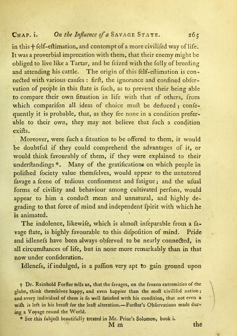 in this-f-felf-eftimation, and contempt of a more civilifed way of life. It was a proverbial imprecation with them, that their enemy might he obliged to live like a Tartar, and be feized with the folly of breeding and attending his cattle. The origin of this felf-eftimation is con- necfted with various caufes : firfl:, the ignorance and confined obfer- vation of people in this ftate is fuch, as to prevent their being able to compare their own fituation in life with that of others, from which comparifon all ideas of choice mufi; be deduced ; confe- quently it is probable, that, as they fee none in a condition prefer- able to their own, they may not believe that fuch a condition exifts. Moreover, were fuch a fituation to be offered to them, it would be doubtful if they could comprehend the advantages of it, or would think favourably of them, if they were explained to their underftandings Many of the gratificatione on which people in polifhed fociety value themfelves, would appear to the untutored favage a fcene of tedious confinement and fatigue j and the ufual forms of civility and behaviour among cultivated perfons, would appear to him a condudl mean and unnatural, and highly de- grading to that force of mind and independent fpirit with which he is animated. The indolence, likewife, which is almofl infeparable from a fa- vage ftate, is highly favourable to this difpofition of mind. Pride and idlenefs have been always obferved to be nearly connefled, in all circumftances of life, but in none more remarkably than in that now under confideration. .Idlenefs, if indulged, is a paflion very apt to gain ground upon f Dr. Reinhold Forfter tells us, that the favages, on the frozen extremities of the globe, think themfelves happy, and even happier than the moft civilifed nation; and every individual of them is fo well fatisfied with his condition, that not even a wilh is left in his breaft for the leaft alteration.—Forfter’s Obfervations made dur- ing a Voyage round the World. * See this fubjedt beautifully treated in Mr. Prior’s Solomon, book i.