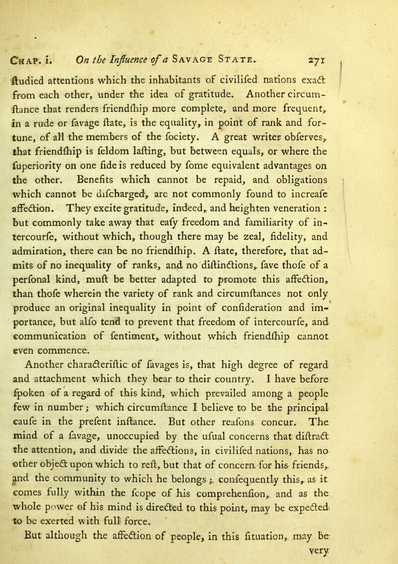 I ftudied attentions which the inhabitants of civilifed nations exadt from each other, under the idea of gratitude. Another circum- ftance that renders friendfliip more complete, and more frequent, in a rud.e or favage ftate, is the equality, in point of rank and for- tune, of all the members of the fociety. A great writer obferves, that friendfhip is feldom lafting, but between equals, or where the fuperiority on one fide is reduced by fome equivalent advantages on the other. Benefits which cannot be repaid, and obligations which cannot be difchargedy are not commonly found to increafe affedion. They excite gratitude, indeed, and heighten veneration : but commonly take away that eafy freedom and familiarity of in- tercourfe, without which, though there may be zeal, fidelity, and admiration, there can be no friendfhip. A Hate, therefore, that ad- mits of no inequality of ranks, and no diflindions,. fave thofe of a perfonal kind, mull be better adapted to promote this affedion, than thofe wherein the variety of rank and circumflances not only produce an original inequality in point of confideration and im- portance, but alfo tend to prevent that freedom of intercourfe, and communication of fentiment, without which friendfhip cannot even commence. Another charaderiflic of favages is, that high degree of regard and attachment which they bear to their country. I have before fpoken of a regard of this kind, which prevailed among a people few in number % which circumflance I believe to be the principal caufe in the prefent inflance. But other reafons concur. The mind of a favage, unoccupied by the ufual concerns that diflrad the attention, and divide the affedions, in civilifed nations, has no other objed upon which to reft, but that of concern, for his friends,, ^nd the community to which he belongs 3, confequently this, as it comes fully within the fcope of his comprehenfion, and as the whole power of his mind is direded. to this point, may be expededi to be exerted with full force. But although the affedion of people, in this fituation,. may Be- very