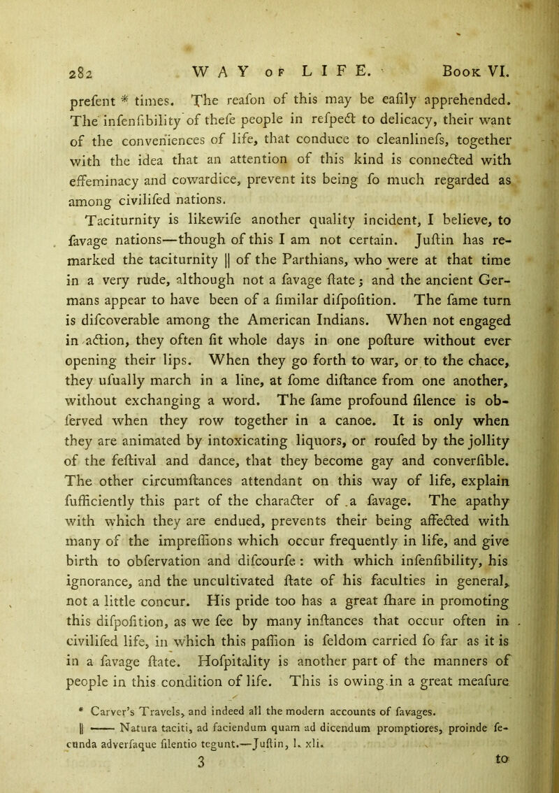 prefent * times. The reafon of this may be eafily apprehended. The infenfibility of thefe people in refpedf to delicacy, their want of the conveniences of life, that conduce to cleanlinefs, together with the idea that an attention of this kind is connedled with effeminacy and cowardice, prevent its being fo much regarded as among civilifed nations. Taciturnity is likewife another quality incident, I believe, to favage nations—though of this I am not certain. Juftin has re- marked the taciturnity [| of the Parthians, who were at that time in a very rude, although not a favage date; and the ancient Ger- mans appear to have been of a fimilar difpofition. The fame turn is difcoverable among the American Indians. When not engaged in adfion, they often fit whole days in one pofture without ever opening their lips. When they go forth to war, or to the chace, they ufually march in a line, at fome diflance from one another, without exchanging a word. The fame profound filence is ob- ferved when they row together in a canoe. It is only when they are animated by intoxicating liquors, or roufed by the jollity of the feflival and dance, that they become gay and converfible. The other circumftances attendant on this way of life, explain fufficiently this part of the charafter of. a favage. The apathy with which they are endued, prevents their being affedted with many of the impreffions which occur frequently in life, and give birth to obfervation and difcourfe ; with which infenfibility, his ignorance, and the uncultivated ftate of his faculties in general,, not a little concur. His pride too has a great fhare in promoting this difpofition, as we fee by many instances that occur often in civilifed life, in which this paifion is feldom carried fo far as it is in a favage flate. Hofpitality is another part of the manners of people in this condition of life. This is owing,in a great meafure * Carver’s Travels, and indeed all the modern accounts of favages. I —— Natura taciti, ad faciendum quam ad dicendum promptiores, proinde fe- cunda adverfaque filentio tegunt.—Juftin, L xli. 3 to