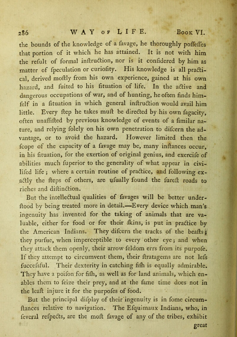 the bounds of the knowledge of a favage, he thoroughly poffeffes that portion of it which he has attained. It is not with him the refult of formal inftrudtion, nor is it confidered by him as matter of fpeculation or curiofity. His knowledge is all pradli- cal, derived moftly from his own experience, gained at his own hazard, and fuited to his fituation of life. In the adive and dangerous occupations of war, and of hunting, he often finds him- felf in a fituation in which general inflrudion would avail him little. Every ftep he takes mufl: be direded by his own fagacity, often unaflifled by previous knowledge of events of a fimilar na- ture, and relying folely on his own penetration to difcern the ad- vantage, or to avoid the hazard. However limited then the fcope of the capacity of a favage may be, many inftances occur, in his fituation, for the exertion of original genius, and exercife of abilities much fuperior to the generality of what appear in civi- lifed life ; where a certain routine of pradice, and following ex- adly the ileps of others, are ufually found the furefi: roads to riches and diftindion. But the intelledual qualities of favages will be better under- ftood by being treated more in detail.—Every device which man's ingenuity has invented for the taking of animals that are va- luable, either for food or for their fkins, is put in pradice by the American Indians. They difcern the tracks of the beaftsj they purfue, when imperceptible to every other eye; and when they attack them openly, their arrow feldom errs from its purpofe. If they attempt to circumvent them, their ftratagems are not lefs fuccefsful. Their dexterity in catching fifh is equally admirable. They have a poifon for fifii, as well as for land animals, which en- ables them to feize their prey, and at the fame time does not in the leafi; injure it for the purpofes of food. But the principal difplay of their'ingenuity is in fome circum- ftances relative to navigation. The Efquimaux Indians, who, in feveral refpeds, are the mofi; favage of any of the tribes, exhibit great