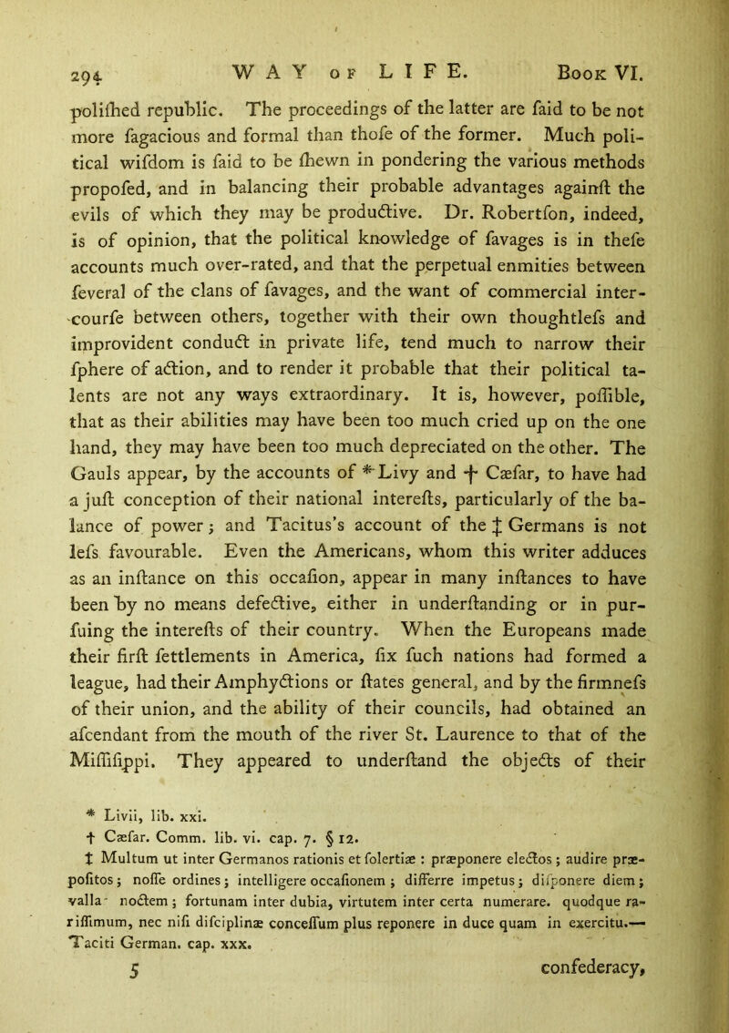 polidled repulilic. The proceedings of the latter are faid to be not more fagacious and formal than thofe of the former. Much poli- tical wifdom is faid to be Ihewn in pondering the various methods propofed, and in balancing their probable advantages againft the evils of vv^hich they may be produdive. Dr. Robertfon, indeed, is of opinion, that the political knowledge of favages is in thefe accounts much over-rated, and that the perpetual enmities between feveral of the clans of favages, and the want of commercial inter- courfe between others, together with their own thoughtlefs and improvident condud in private life, tend much to narrow their fphere of adion, and to render it probable that their political ta- lents are not any ways extraordinary. It is, however, poffible, that as their abilities may have been too much cried up on the one hand, they may have been too much depreciated on the other. The Gauls appear, by the accounts of * Livy and Caefar, to have had a jud conception of their national interefts, particularly of the ba- lance of power; and Tacitus’s account of theGermans is not iefs favourable. Even the Americans, whom this writer adduces as an inftance on this occafion, appear in many inftances to have been hy no means defedive, either in underdanding or in pur- fuing the intereds of their country. When the Europeans made their fird fettlements in America, fix fuch nations had formed a league, had their Amphydions or dates general, and by thefirmnefs of their union, and the ability of their councils, had obtained an afcendant from the mouth of the river St. Laurence to that of the MifTifippi. They appeared to underdand the objeds of their * LivII, lib. xxi. t Caefar. Comm. lib. vi. cap. 7. § 12. t Multum ut inter Germanos rationis etfolertiae : praeponere eledos ; audire prae- pofitos; nofle ordines; intelligere occafionem ; differre impetus; difponere diem; valla- nodlem; fortunam inter dubia, virtutem inter certa numerare. quodque ra- rifltmum, nec nifi difciplinae concelTum plus reponere in duce quam in exercitu.— Taciti German, cap. xxx. 5 confederacy,