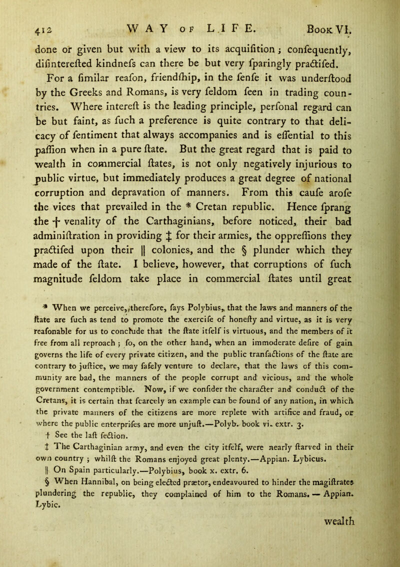 done oi* given but with a view to its acquifition; confequently, difinterefted kindnefs can there be but very fparingly pradtifed. For a fimilar reafon, friendfhip, in the fenfe it was underftood by the Greeks and Romans, is very feldom feen in trading coun- tries. Where intereft is the leading principle, perfonal regard can be but faint, as fuch a preference is quite contrary to that deli- cacy of fentiment that always accompanies and is elTential to this paflion when in a pure date. But the great regard that is paid to wealth in commercial Rates, is not only negatively injurious to j)ublic virtue, but immediately produces a great degree of national corruption and depravation of manners. From this caufe arofe the vices that prevailed in the * Cretan republic. Hence fprang the venality of the Carthaginians, before noticed, their bad adminidration in providing J for their armies, the oppreffions they pradtifed upon their || colonies, and the § plunder which they made of the Rate. I believe, however, that corruptions of fuch magnitude feldom take place in commercial Rates until great * When we perceive„'therefore, fays Polybius„ that the laws and manners of the ftate are fuch as tend to promote the exercife of honefty and virtue, as it is very rcafonable for us to conchide that the ftate itfelf is virtuous, and the members of it free from all reproach ; fo, on the other hand, when an immoderate defire of gain, governs the life of every private citizen, and the public tranfacftions of the ftate are contrary to juftice, we may fafely venture to declare, that the laws of this com- munity are bad, the manners of the people corrupt and vrcious, and the whol'e government contemptible. Now, if we confider the chara£ler and condudt of the Cretans, it is certain that fcarcely an example can be found of any nation, m which, the private maimers of the citizens are more replete with artifice and fraud, or where the public enterprifes are more unjuft.—Polyb.. book vi.. extr. 3. •f See the laft fedlion. t The Carthaginian army, and even the city itfelf, were nearly ftarved in their own country j whilft the Romans enjoyed great plenty.—Appian. Lybicus. i| On Spain particularly.—Polybius, book x. extr. 6. § When Hannibal, on being eledtcd praetor, endeavoured to hinder the magiftrates- plundering the republic, they complained of him to the Romans. — Appian. Lybic. wealth