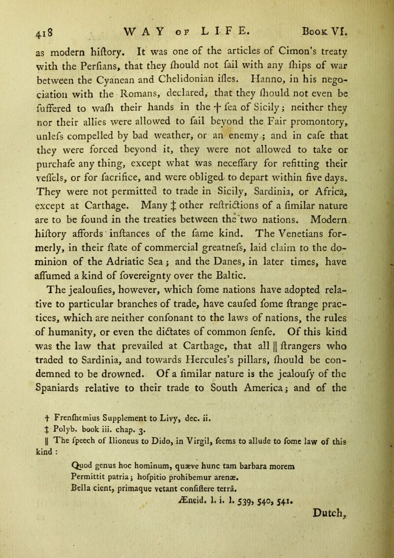 as modern hiftory. It was one of the articles of Cimon’s treaty with the Perfians, that they ihould not fail with any fhips of war between the Cyanean and Chelidonian ifles. Hanno, in his nego- ciation with the Romans, declared, that they diould not even be fuffered to walh their hands in the •f* fea of Sicily; neither they nor their allies were allowed to fail beyond the Fair promontory, unlefs compelled by bad weather, or an enemy ; and in cafe that they were forced beyond it, they were not allowed to take or purchafe any thing, except what was neceffary for refitting their vehels, or for facrifice, and were obliged to depart within five days. They were not permitted to trade in Sicily, Sardinia, or Africa, except at Carthage. Many :}: other rehridtions of a fimilar nature are to be found in the treaties between the “two nations. Modern hiflory affords ‘ inftances of the fame kind. The Venetians for- merly, in their flate of commercial greatnefs, laid claim to the do- minion of the Adriatic Sea ; and the Danes, in later times, have affumed a kind of fovereignty over the Baltic. The jealoufies, however, which fome nations have adopted rela- tive to particular branches of trade, have caufed fome ftrange prac- tices, which are neither confonant to the laws of nations, the rules of humanity, or even the dictates of common fenfe. Of this kirid was the law that prevailed at Carthage, that all [[ flrangers who traded to Sardinia, and towards Hercules’s pillars, fhould be con- demned to be drowned. Of a fimilar nature is the jealoufy of the Spaniards relative to their trade to South America; and of the t Frenfhemius Supplement to Livy, dec. ii. J Polyb. book iii. chap. 3. II The fpeech of Ilioneus to Dido, in Virgil, feems to allude to fome law of this kind : Quod genus hoc homlnum, quaeve hunc tarn barbara morem Permittit patria; hofpitio prohibemur arenas. Bella dent, primaque vetant confiftere terra. ^neid. 1. i. 1. 539, 540, 541. Dutch,