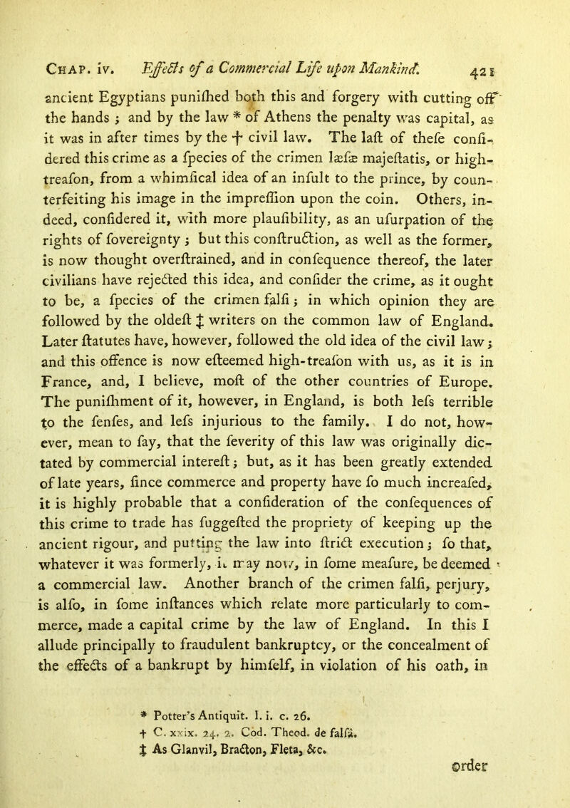 sncient Egyptians punifhed both this and forgery with cutting ofF' the hands ; and by the law ^ of Athens the penalty was capital, as it was in after times by the •f civil law. The laft of thefe conli- dered this crime as a fpecies of the crimen laefe majeftatis, or high- treafon, from a whimfical idea of an infult to the prince, by coun- terfeiting his image in the impreffion upon the coin. Others, in- deed, confidered it, with more plaufibility, as an ufurpation of the rights of fovereignty ; but this conftruftion, as well as the former, is now thought overllrained, and in confequence thereof, the later civilians have rejedled this idea, and confider the crime, as it ought to be, a fpecies of the crimen falli; in which opinion they are followed by the oldeft J writers on the common law of England. Later ftatutes have, however, followed the old idea of the civil law y and this offence is now efteemed high-treafon with us, as it is in France, and, I believe, mod; of the other countries of Europe, The punifliment of it, however, in England, is both lefs terrible to the fenfes, and lefs injurious to the family. I do not, how- ever, mean to fay, that the feverity of this law was originally dic- tated by commercial intereft; but, as it has been greatly extended of late years, fince commerce and property have fo much increafed, it is highly probable that a confideration of the confequences of this crime to trade has fuggefted the propriety of keeping up the ancient rigour, and putting the law into flrid: execution j fo that, whatever it was formerly, it rray now, in fome meafure, be deemed « a commercial law. Another branch of the crimen falfi, perjury, is alfo, in fome inftances which relate more particularly to com- merce, made a capital crime by the law of England. In this 1 allude principally to fraudulent bankruptcy, or the concealment of the effects of a bankrupt by himfelf, in violation of his oath, in * Potter’s Antiquit. 1. i. c. 26. f C. xxix, 24. 2. Cod. Theod. de falfa. X As Glanvil, Bradlon, Fleta, &c. order