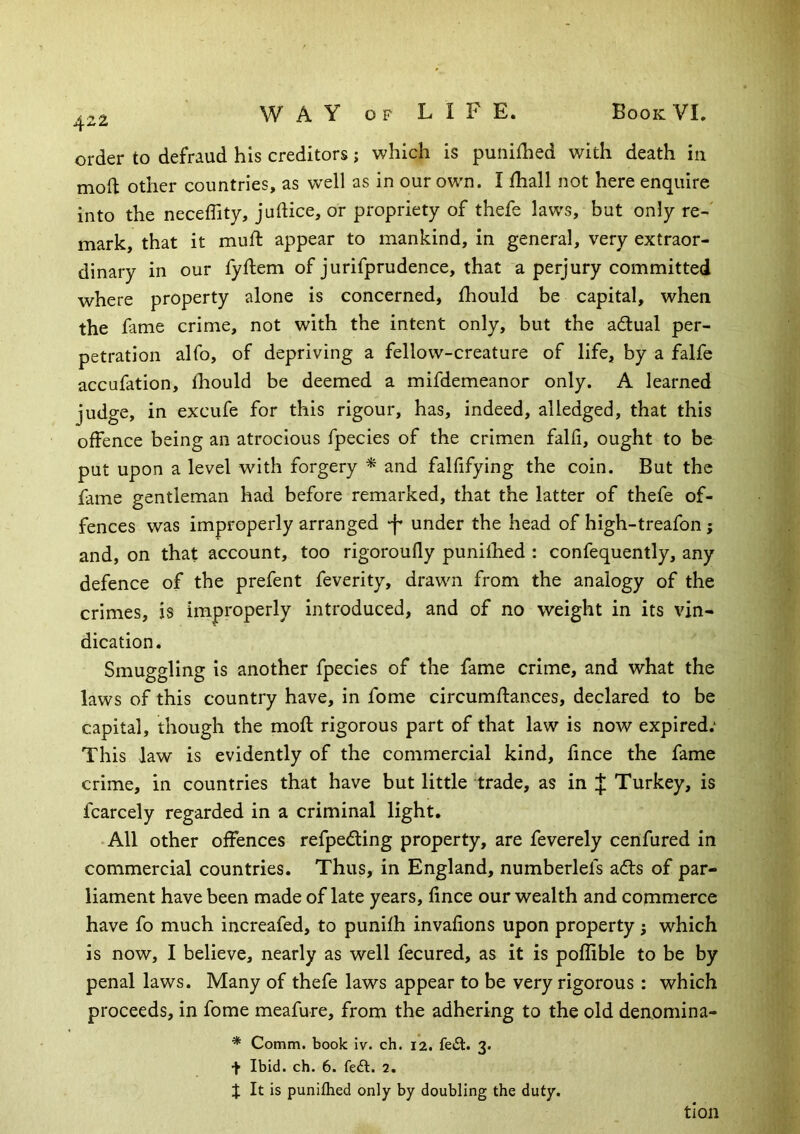 order to defraud his creditors; which is punifhed with death in mod; other countries, as well as in our own. I fhall not here enquire into the neceffity, judice, or propriety of thefe laws, but only re-' mark, that it muft appear to mankind, in general, very extraor- dinary in our fyftem of jurifprudence, that a perjury committed where property alone is concerned, fhould be capital, when the fame crime, not with the intent only, but the adual per- petration alfo, of depriving a fellow-creature of life, by a falfe accufation, fhould be deemed a mifdemeanor only. A learned judge, in excufe for this rigour, has, indeed, alledged, that this offence being an atrocious fpecies of the crimen falfi, ought to be put upon a level with forgery ^ and falfifying the coin. But the fame gentleman had before remarked, that the latter of thefe of- fences was improperly arranged •f* under the head of high-treafon; and, on that account, too rigoroufly punilhed : confequently, any defence of the prefent feverity, drawn from the analogy of the crimes, is improperly introduced, and of no weight in its vin- dication. Smuggling is another fpecies of the fame crime, and what the laws of this country have, in fome circumftances, declared to be capital, though the mofl rigorous part of that law is now expired.* This law is evidently of the commercial kind, fince the fame crime, in countries that have but little trade, as in J Turkey, is fcarcely regarded in a criminal light. • All other offences refpeding property, are feverely cenfured in commercial countries. Thus, in England, numberlefs adls of par- liament have been made of late years, fince our wealth and commerce have fo much increafed, to punifh invafions upon property; which is now, I believe, nearly as well fecured, as it is poffible to be by penal laws. Many of thefe laws appear to be very rigorous : which proceeds, in fome meafure, from the adhering to the old denomina- * Comm, book iv. ch. 12. fe£l. 3. + Ibid. ch. 6. fe£l. 2. % It is punifhed only by doubling the duty. tion