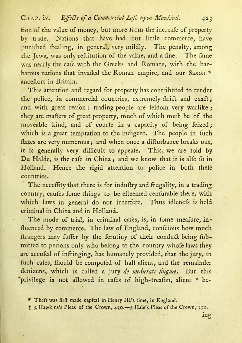 tion of the value of money, but more from the increafe of property by trade. Nations that have had but little commerce, have punifhed ftealing, in general, very mildly. The penalty, among the Jews, was only reftitution of the value, and a fine. The fame was nearly the cafe with the Greeks and Romans, with the bar- barous nations that invaded the Roman empire, and our Saxon ^ anceflors in Britain. This attention and regard for property has contributed to render -the police, in commercial countries, extremely ftridl and exa(ft; and with great reafon: trading people are feldom very warlike; they are mailers of great property, much of which muft be of the moveable kind, and of courfe in a capacity of being feized; which is a great temptation to the indigent. The people in fuch Rates are very numerous; and when once a diflurbance breaks out, it is generally very difficult to appeafe. This, we are told by Du Halde, is the cafe in China; and we know that it is alfo fo in Holland. Hence the rigid attention to police in both thefe countries. The neceffity that there is for induflry and frugality, in a trading country, caufes fome things to be efleemed cenfurable there, with which laws in general do not interfere. Thus idlenefs is held criminal in China and in Holland. The mode of trial, in criminal cafes, is, in fome meafure, in- fluenced by commerce. The law of England, confcious how much ftrangers may fuffer by the fcrutiny of their condudl being fub- mitted to perfons only who belong to the country whofe laws they are accufed of infringing, has humanely provided, that the jury, in fuch cafes, fhould be compofed of half aliens, and the remainder denizens, which is called a jury de medietate lingua. But this privilege is not allowed in cafes of high-treafon, aliens * be- * Theft was firft made capital in Henry Ill’s time, in England. X 2 Hawkins’s Pleas of the Crown, 420.—-2 Hale’s Pleas of the Crown, 271. ing