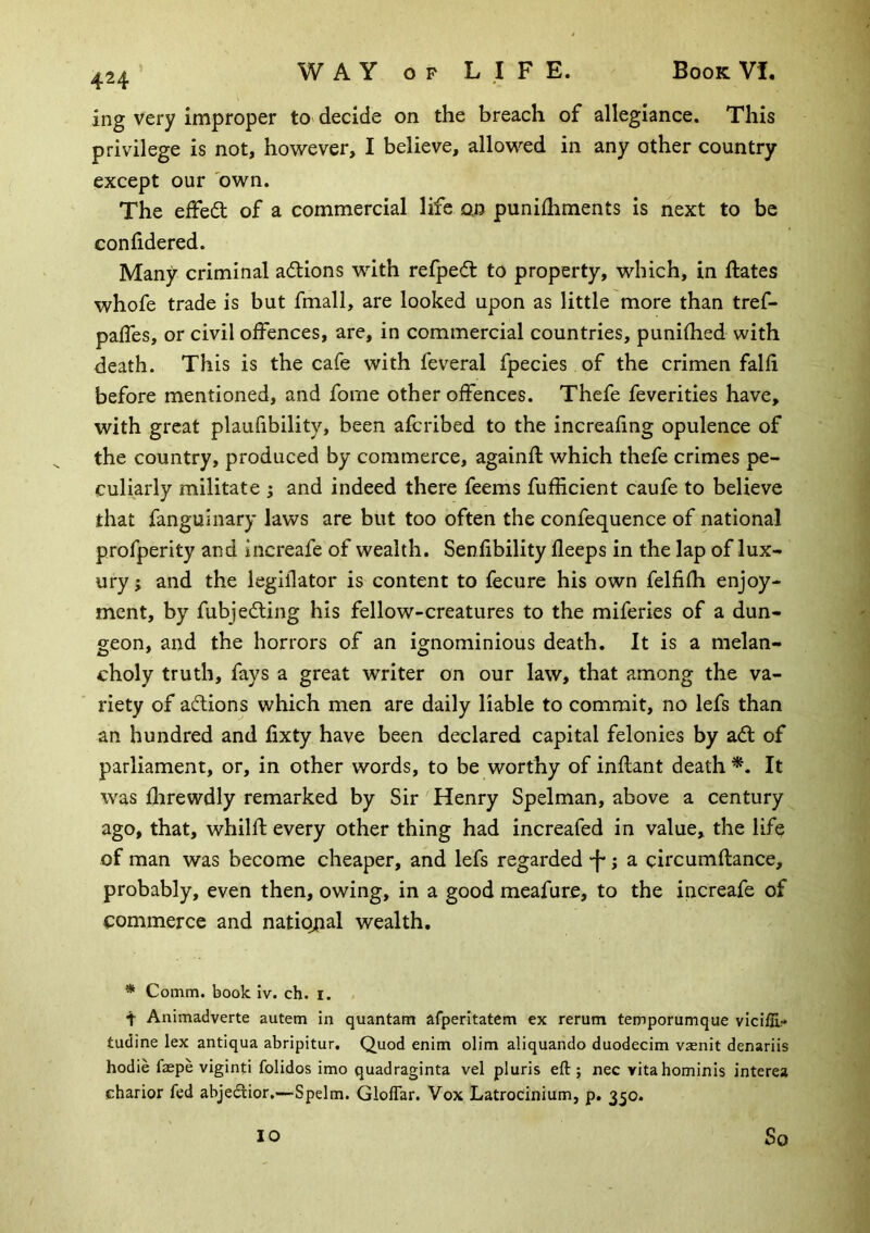 424 ing very improper to decide on the breach of allegiance. This privilege is not, however, I believe, allowed in any other country except our 'own. The effeft of a commercial life oj) punilhments is next to be confidered. Many criminal adlions with refped: to property, which, in ftates whofe trade is but fmall, are looked upon as little more than tref- palTes, or civil offences, are, in commercial countries, punifhed with death. This is the cafe with feveral fpecies of the crimen falfi before mentioned, and fome other offences. Thefe feverities have, with great plaufibility, been afcribed to the increafing opulence of the country, produced by commerce, againfl which thefe crimes pe- culiarly militate ; and indeed there feems fufficient caufe to believe that fanguiiiary laws are but too often the confequence of national profperity and increafe of wealth. Senfibility fleeps in the lap of lux- ury ; and the legiflator is content to fecure his own felfifh enjoy- ment, by fubjedling his fellow-creatures to the miferies of a dun- geon, and the horrors of an ignominious death. It is a melan- choly truth, fays a great writer on our law, that among the va- riety of actions which men are daily liable to commit, no lefs than an hundred and fixty have been declared capital felonies by ad of parliament, or, in other words, to be worthy of inflant death It was fhrewdly remarked by Sir Henry Spelman, above a century ago, that, whilfl every other thing had increafed in value, the life of man was become cheaper, and lefs regarded 'f; a circumftance, probably, even then, owing, in a good meafure, to the increafe of commerce and natio^ial wealth. * Comm, book iv. ch. l. . t Animadverte autem in quantam afperitatem ex rerum temporumque vicifu:* tudine lex antiqua abripitur. Quod enim olim aliquando duodecim vsenit denariis hodie faepe viginti folidos imo quadraginta vel pluris eft; nec vitahominis interea charior fed abjeclior,—Spelm. Gloffar. Vox Latrocinium, p. 350.