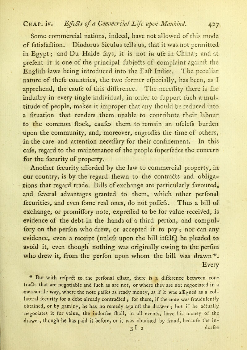 Some commercial nations, indeed, have not allowed of this mode of fatisfadtion. Diodorus Siculus tells us, that it was not permitted in Egypt; and Du Halde fays, it is not in ufe in China; and at prefent it is one of the principal fubjed;s of complaint againU; the Englifh laws being introduced into the Eaft Indies. The peculiar nature of thefe countries, the two former efpecially, has been, as I apprehend, the caufe of this difference. The necelTity there is for induftry in every fingle individual, in order to fupport fuch a mul- titude of people, makes it improper that any fhould be reduced into a fituation that renders them unable to contribute their labour to the common ftock, caufes them to remain an ufelefs burden upon the community, and, moreover, engroffes the time of others, in the care and attention necelTary for their confinement.' In this cafe, regard to the maintenance of the people fuperfedes the concern for the fecurity of property. Another fecurity afforded by the law to conimercial property, in our country, is by the regard fhewn to the contracts and obliga- tions that regard trade. Bills of exchange are particularly favoured, and feveral advantages granted to them, which other perfonal fecurities, and even fome real ones, do not poffefs. Thus a bill of exchange, or promifiTory note, expreffed to be for value received, is evidence of the debt in the hands of a third perfon, and compul- fory on the perfon who drew, or accepted it to pay; nor can any evidence, even a receipt (unlefs upon the bill itfelf.) be pleaded to avoid it, even though nothing was originally owing to the perfon who drew it, from the perfon upon whom the bill was drawn Every * But with refpe£t to the perfonal eftate, there rs a difference between con- trafts that are negotiable and fuch as are not, or where they are not negociated in a mercantile way, where the note palTes as ready money, as if it was affigned as a col- lateral fecurity for a debt already contradled ; for there, if the note was fraudulently obtained, or by gaming, he has no remedy againft the drawer ; but if he adlually negociates it for value, the indorfee fhall, in all events, have his money of the drawer, though he has paid it before, or it was obtained by fraud, becaufe the in-