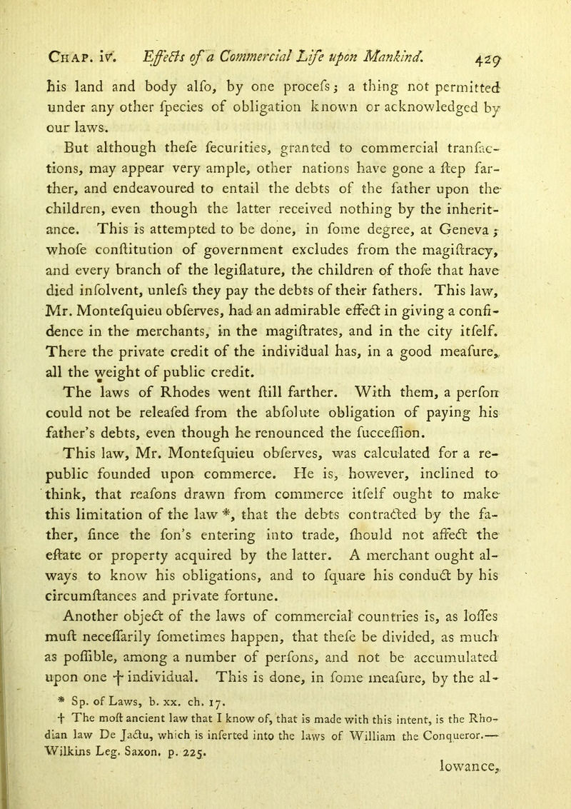 his land and body alfo, by one procefs; a thing not permitted under any other fpecies of obligation known or acknowledged by our laws. But although thefe fecurities, granted to commercial tranfac- tions, may appear very ample, other nations have gone a fiep far- ther, and endeavoured to entail the debts of the father upon the- children, even though the latter received nothing by the inherit- ance. This is attempted to be done, in fome degree, at Geneva f whofe conftitution of government excludes from the magidracy, and every branch of the legiflature, the children of thofe that have died infolvent, unlefs they pay the debts of their fathers. This law, Mr. Montefquieu obferves, had an admirable elfed: in giving a confi- dence in the merchants, in the magiftrates, and in the city itfelf. There the private credit of the individual has, in a good meafure,, all the weight of public credit. The laws of Rhodes went ftill farther. With them, a perfon could not be releafed from the abfolute obligation of paying his father’s debts, even though he renounced the fucceffion. This law, Mr. Montefquieu obferves, was calculated for a re- public founded upon commerce. He is, however, inclined to think, that reafons drawn from commerce itfelf ought to make- this limitation of the law *, that the debts contracted by the fa- ther, fince the fon’s entering into trade, fhould not affedl the eftate or property acquired by the latter. A merchant ought al- ways to know his obligations, and to fquare his conduct: by his circumftanees and private fortune. Another objedt of the laws of commercial' countries is, as Ioffes muft neceffarily fometimes happen, that thefe be divided, as much as poflible, among a number of perfons, and not be accumulated upon one -f-individual. This is done, in fome meafure, by the al- * Sp. of Laws, b. XX. ch. 17. t The moft ancient law that I know of, that is made with this intent, is the Rho- dian law De Jadlu, which is inferted into the laws of William the Conqueror.— Willclns Leg. Saxon, p. 225. lowance