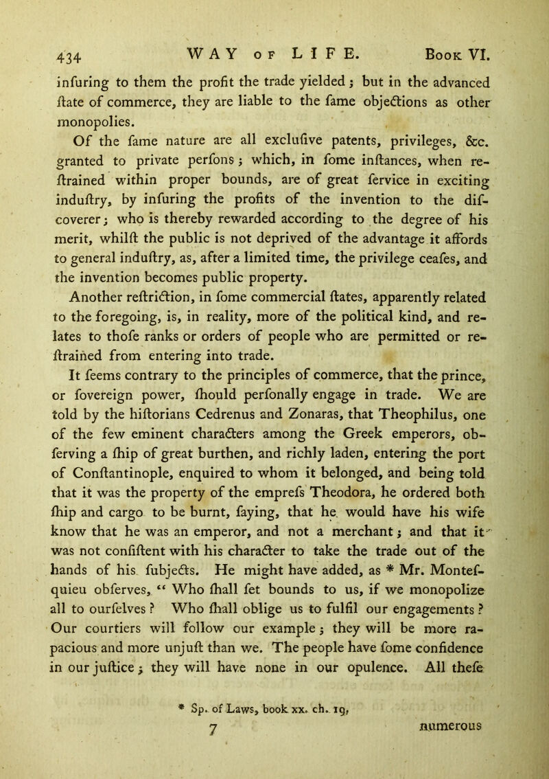 infuring to them the profit the trade yielded j but in the advanced fiate of commerce, they are liable to the fame objeftions as other monopolies. Of the fame nature are all exclufive patents, privileges, &c. granted to private perfons j which, in fome inftances, when re- trained within proper bounds, are of great fervice in exciting indutry, by infuring the profits of the invention to the dif- coverer j who is thereby rewarded according to the degree of his merit, whilft the public is not deprived of the advantage it affords to general induftry, as, after a limited time, the privilege ceafes, and the invention becomes public property. Another reftridtion, in fome commercial ftates, apparently related to the foregoing, is, in reality, more of the political kind, and re- lates to thofe ranks or orders of people who are permitted or re- trained from entering into trade. It feems contrary to the principles of commerce, that the prince, or fovereign power, fhould perfonally engage in trade. We are told by the hiftorians Cedrenus and Zonaras, that Theophilus, one of the few eminent charadters among the Greek emperors, ob- ferving a fhip of great burthen, and richly laden, entering the port of Contantinople, enquired to whom it belonged, and being told that it was the property of the emprefs Theodora, he ordered both Ihip and cargo to be burnt, faying, that he. would have his wife know that he was an emperor, and not a merchant; and that it was not confiftent with his charadter to take the trade out of the hands of his fubjedts. He might have added, as * Mr. Montef- quieu obferves, “ Who fhall fet bounds to us, if we monopolize all to ourfelves ? Who fhall oblige us to fulfil our engagements ? Our courtiers will follow our example j they will be more ra- pacious and more unjuft than we. The people have fome confidence in our juftice; they will have none in our opulence. All thefe I- * Sp. of Laws, book, xx. ch. 19, 7 numerous