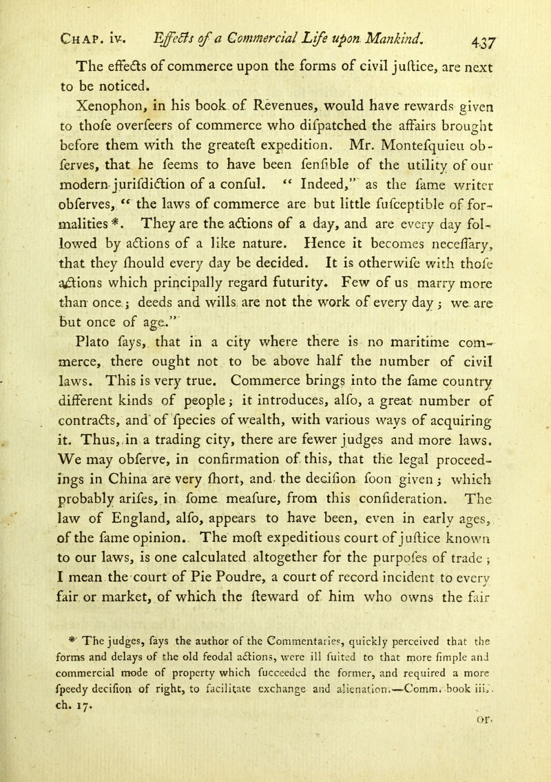 The effedls of commerce upon the forms of civil juftice, are next to be noticed. Xenophon, in his book of Revenues, would have rewards given to thofe overfeers of commerce who difpatched the affairs brought before them with the greatefl expedition. Mr. Montefquieu ob- ferves, that, he feems to have been fenf ble of the utility of our modern-jurifdidion of a conful. ‘‘ Indeed,” as the fame writer obferves, ‘‘ the laws of commerce are but little fufceptible of for- malities^. They are the adlions of a day, and are every day fol- lowed by adtions of a like nature. Hence it becomes neceffary, that they fhould every day be decided. It is otherwife with thofe anions which principally regard futurity. Few of us marry more than once.j deeds and wills are not the work of every day \ we. are but once of age.” Plato fays, that in a city where there is no maritime com- merce, there ought not to be above half the number of civil laws. This is very true. Commerce brings into the fame country different kinds of people \ it introduces, alfo, a great number of contradts, and'of fpecies of wealth, with various ways of acquiring it. Thus,,in a trading city, there are fewer judges and more laws. We may obferve, in confirmation of this, that the legal proceed- ings in China are very fhort, and. the decifion foon given; which probably arifes, in fome meafure, from this confideration. The law of England, alfo, appears, to have been, even in early ages, of the fame opinion.. The moft expeditious court of juflice known to our laws, is one calculated altogether for the purpofes of trade ; I mean the court of Pie Poudre, a court of record incident to everv fair or market,.of which the fleward of him who owns the fair The judges, fays the author of the Commentaries, quickly perceived that the forms and delays of the old feodal adlions, were ill fuited to that more fimple and commercial mode of property which fucceedcd the former, and required a more fpeedy decifion of right, to facilitate exchange and alienation.—Comm, book iii^. ch. 17. or*