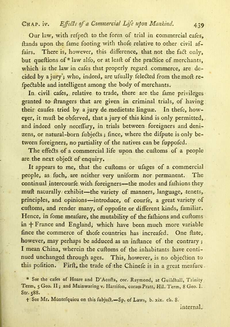 Our law, with refpedt to the form of trial in commercial cafes, {lands upon the fame footing with thofe relative to other civil af- fairs. There is, however, this difference, that not the fadl only, but queflions of ^ law alfo, or at leafl of the practice of merchants, which is the law in cafes that properly regard commerce, are de- cided by a jury^j who, indeed, are ufually feled:ed from the mofl re- fpecflable and intelligent among the body of merchants. In civil cafes,, relative to trade, there are the fame privileges' granted to^ Grangers that are given in criminal trials, of having their caufes tried by a.jury de medietate linguae. In thefe, how- eyer, it mufl be obferved, that a jury of this kind is only permitted,, and indeed only necelfary, in trials between foreigners and deni- zens, or natural-born fubjedls; fince, where the difpute is only be- tween foreigners, no partiality of the natives can be fuppofed. The effedls of a commercial life upon the cuiloms of a people are the next objedl of enquiry. It appears to me, that the cufloms or ufages of a commercial people, as fuch,. are neither very uniform nor permanent. The continual intercourfe with foreigners—the modes and faihions they mu{l naturally/exhibit—the variety of manners, language, tenets, principles, and opinions—introduce, of courfe, a great variety of cuftoms, and render many, of oppofite or different kinds, familiar. Hence, in fome meafure, the mutability of thefafhions and cufloms in-f-France and England; which have been much more variable lince the commerce of thofe countries has increafed. One flate, however, may perhaps be adduced as an inflance of the contrary; I mean China, wherein the cufloms of the.inhabitants have conti- nued unchanged through ages. This, however, is no objection to this pofition. Firfl, the trade of the Chinefe is in a great meafure- * See the cafes of Hoare and D’Acofta, cor. Raymond, at GuildhalJ, Trinity- Term, 5 Geo. II; and Mainwaring v. Harrifon, coram Pratt, Hil. Term, 8 Geo. I. Str. 588. t See Mr. Montefquieu on this fubje<a.—Sp. of Laws, b. xix. ch. 8. internal.: