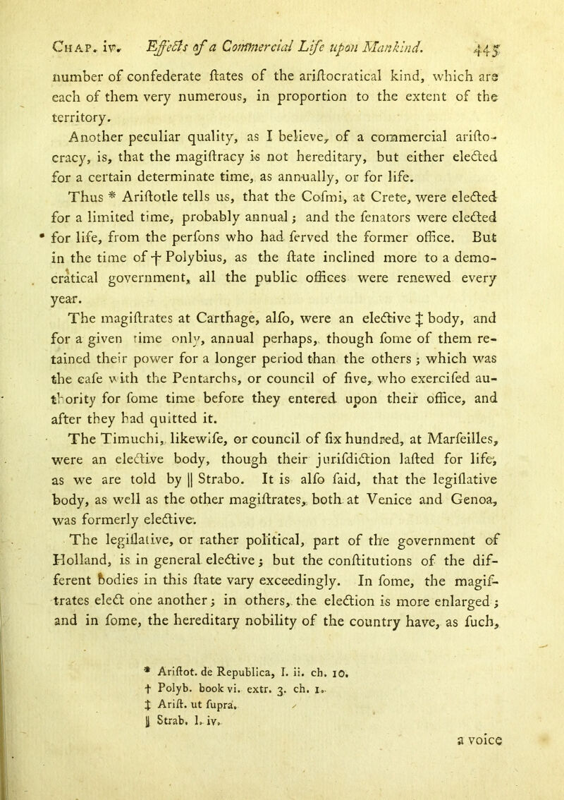 number of confederate flates of the ari/locratical kind, which are each of them very numerous, in proportion to the extent of the territory. Another peculiar quality, as I believe,, of a commercial arifto- cracy, is, that the magiftracy k not hereditary, but either elected for a certain determinate time, as annually, or for life. Thus ^ Ariifotle tells us, that the Cofmi, at Crete, were elefted for a limited time, probably annual; and the fenators were elected for life, from the perfons who had ferved the former office. But in the time of -f Polybius, as the ftate inclined more to a demo- cratical government, all the public offices were renewed every year. The magiftrates at Carthage, alfo, were an ele(fbive l|; body, and for a given rime only, annual perhaps,, though fome of them re- tained their power for a longer period than the others 5 which was the cafe with the Pentarchs, or council of five, who exercifed au- thority for fome time before tliey entered upon their office, and after they had quitted it. The Timuchi, likewife, or council of fix hundred, at Marfeilles, were an elective body, though their jurifdidtion lafted for life, as we are told by \\ Strabo. It is alfo faid, that the legiflative body, as well as the other magiftrates, both-at Venice and Genoa, was formerly eledlive-. The legiOalive, or rather political, part of the government of Holland, is in general eledlive 5 but the conftitutions of the dif- ferent bodies in this date vary exceedingly. In fome, the magif- trates eledt one another; in others,.the eledtion is more enlarged; and in fome, the hereditary nobility of the country have, as fuch, * Ariftot.de RepuBlIca, I. li. ch. lO. t Polyb. bookvi. extr. 3. ch. i.. X Arift. ut fupra, II Strab. L iv. a voice