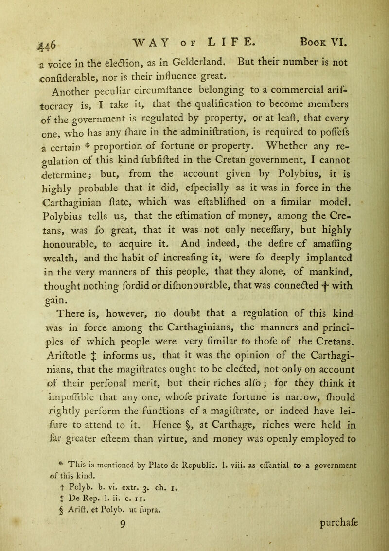 a voice in the eledion, as in Gelderland. But their number is not confiderable, nor is their influence great. Another peculiar circumftance belonging to a commercial arif- tocracy is, I take it, that the qualification to become members of the government is regulated by property, or at leaf!, that every one, who has any ihare in the adminiftration, is required to poflbfs a certain ^ proportion of fortune or property. Whether any re- gulation of this kind fubfifted in the Cretan government, I cannot determine ^ but, from the account given by Polybius, it is highly probable that it did, efpecially as it was in force in the Carthaginian date, which was eftablilhed on a fimilar model. Polybius tells us, that the eftimation of money, among the Cre- tans, was fo great, that it was not only neceflary, but highly honourable, to acquire it. And indeed, the defire of amafling wealth, and the habit of increafmg it, were fo deeply implanted in the very manners of this people, that they alone, of mankind, thought nothing fordid or diflionourable, that was conneded -f* with gain. There is, however, no doubt that a regulation of this kind was in force among the Carthaginians, the manners and princi- ples of which people were very fimilar to thofe of the Cretans. Arlftotle J informs us, that it was the opinion of the Carthagi- nians, that the magiftrates ought to be eledled, not only on account of their perfonal merit, but their riches alfo; for they think it impoffible that any one, whofe private fortune is narrow, fhould rightly perform the fun<ftions of a magiftrate, or indeed have lei- fure to attend to it. Hence §, at Carthage, riches were held in far greater efteem than virtue, and money was openly employed to * This is mentioned by Plato de Republic. 1. viii. as elTential to a government of this kind. t Polyb. b. vi. extr. 3. ch. i. + De Rep. 1. ii. c. ii. ^ Arift. et Polyb. ut fupra. 9 purchafe