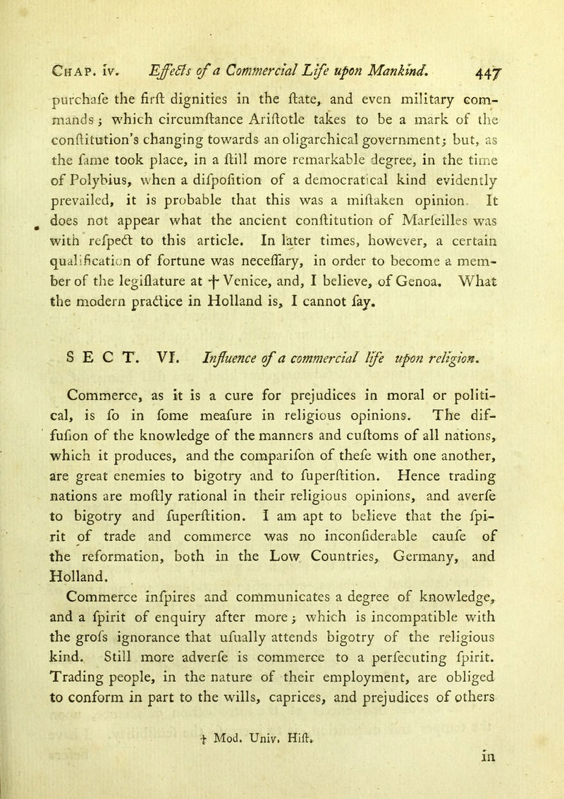 purchafe the firft dignities in the ftate,. and even military eom- mands; which circumftance Aridotle takes to be a mark of the conditntion’s changing towards an oligarchical government; but, as the fame took place, in a flill more remarkable degree, in the time of Polybius, when a difpolition of a democrat!cal kind evidently prevailed, it is probable that this was a mildaken opinion. It does not appear what the ancient conflitution of Marfeilles was with refpedt to this article. In later times, however, a certain qualification of fortune was neceffary, in order to become a mem- ber of the legiflature at •f* Venice, and, I believe, of Genoa. What the modern pradice in Holland is, I cannot fay. SECT. Vf. Infuence of a commercial life upon religion. Commerce, as it is a cure for prejudices in moral or politi- cal, is fo in fome meafure in religious opinions. The dif- fufion of the knowledge of the manners and cuftoms of all nations, which it produces, and the comparifon of thefe with one another, are great enemies to bigotry and to fuperftition. Hence trading nations are moflly rational in their religious opinions, and averfe to bigotry and fuperftition. I am apt to believe that the fpi- rit of trade and commerce was no inconfiderable caufe of the reformation, both in the Low Countries, Germany, and Holland. Commerce infpires and communicates a degree of knowledge, and a fpirit of enquiry after more; which is incompatible with the grofs ignorance that ufually attends bigotry of the religious kind. Still more adverfe is commerce to a perfecuting fpirit. Trading people, in the nature of their employment, are obliged to conform in part to the wills, caprices, and prejudices of others t Mod. Univ. Hifi, m