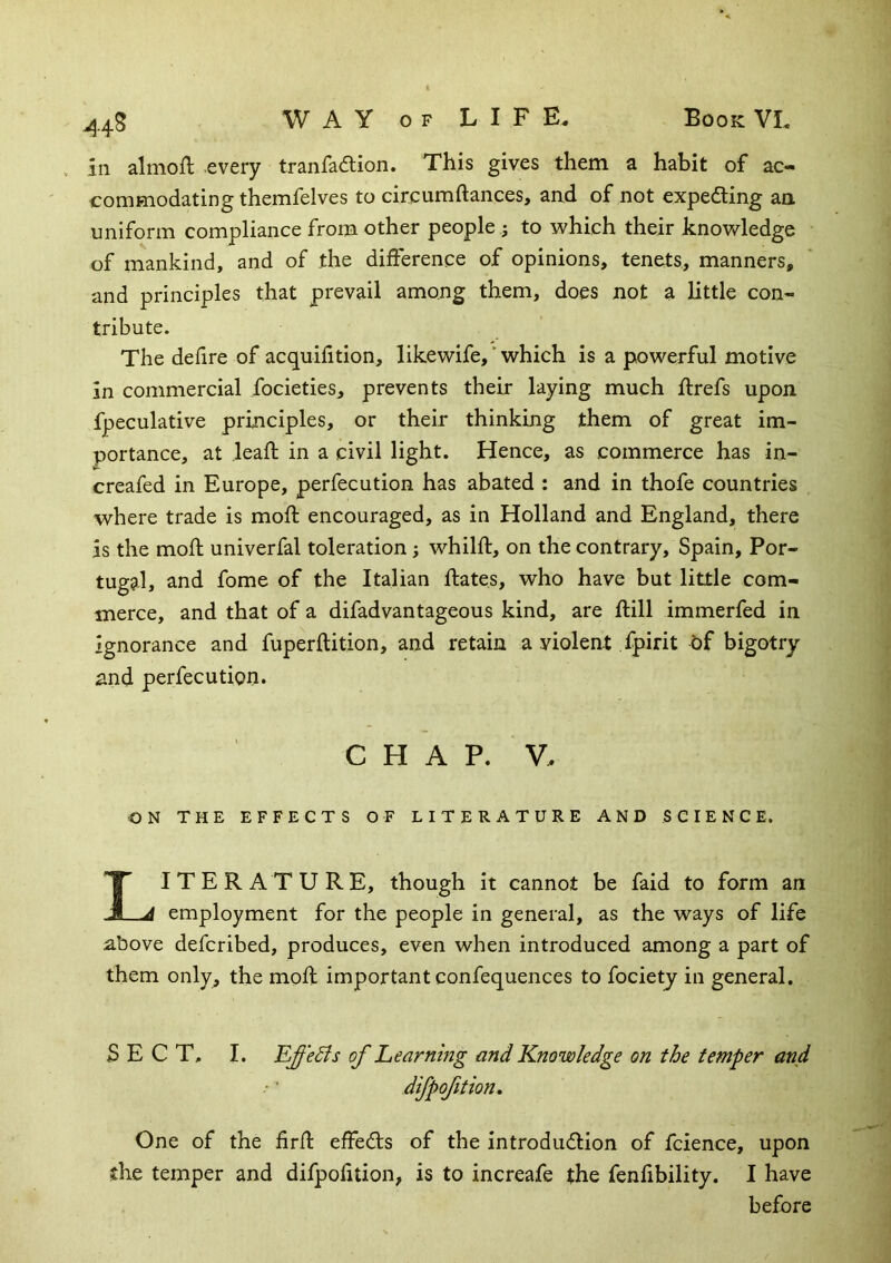 44S in almoft every tranfa<5lion. This gives them a habit of ac- commodating themfelves to circumdances, and of not expedling an uniform compliance from other people 5 to which their knowledge of mankind, and of the difference of opinions, tenets, manners, and principles that prevail among them, does not a little con- tribute. The defire of acquifition, likewife,' which is a powerful motive in commercial focieties, prevents their laying much ftrefs upon fpeculative principles, or their thinking them of great im- portance, at lead in a civil light. Hence, as commerce has in- creafed in Europe, perfecution has abated : and in thofe countries where trade is mod encouraged, as in Holland and England, there is the mod univerfal toleration; whild, on the contrary, Spain, Por- tugal, and fome of the Italian dates, who have but little com- merce, and that of a difadvantageous kind, are dill immerfed in ignorance and fuperdition, and retain a violent fpirit of bigotry and perfecution. CHAP. V. ON THE EFFECTS OF LITERATURE AND SCIENCE. IITERATURE, though it cannot be faid to form an employment for the people in general, as the ways of life above defcribed, produces, even when introduced among a part of them only, the mod important confequences to fociety in general, SECT, I. EffeSis of Learnmg and Knowledge on the temper and difpofition. One of the fird effeds of the introdudlion of fcience, upon the temper and difpofition, is to increafe the fenfibility. I have before