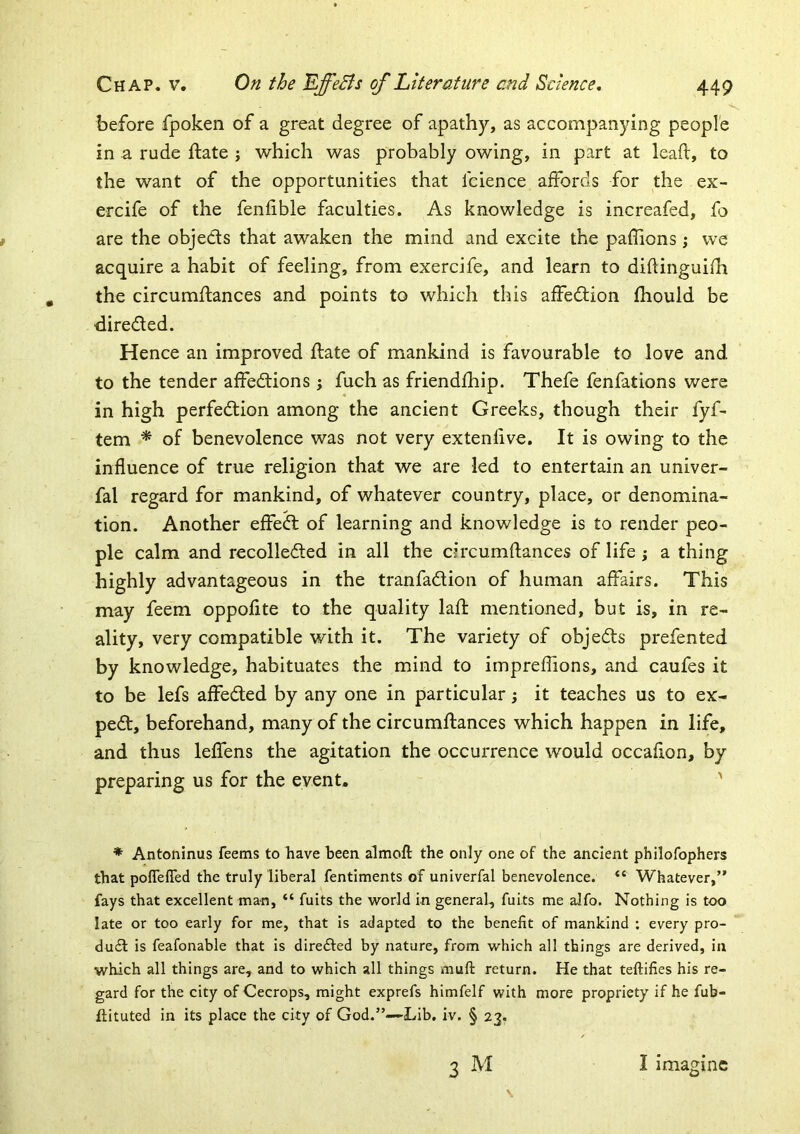 before fpoken of a great degree of apathy, as accompanying people in a rude ftate j which was probably owing, in part at lead, to the want of the opportunities that fcience affords for the ex- ercife of the fenfible faculties. As knowledge is increafed, fo are the objects that awaken the mind and excite the paffions; we acquire a habit of feeling, from exercife, and learn to diftinguifh the circumftances and points to which this affedtion fhould be directed. Hence an improved date of mankind is favourable to love and to the tender affedtions; fuch as friendfhip. Thefe fenfations were in high perfedtion among the ancient Greeks, though their fyf- tem * of benevolence was not very extendve. It is owing to the influence of true religion that we are led to entertain an univer- fal regard for mankind, of whatever country, place, or denomina- tion. Another effedl of learning and knowledge is to render peo- ple calm and recolledled in all the circumdances of life ; a thing highly advantageous in the tranfadlion of human affairs. This may feem oppofite to the quality lad mentioned, but is, in re- ality, very compatible with it. The variety of objedfs prefented by knowledge, habituates the mind to impreflions, and caufes it to be lefs affedted by any one in particular 5 it teaches us to ex- pedt, beforehand, many of the circumdances which happen in life, and thus leffens the agitation the occurrence would occadon, by preparing us for the event. ' * Antoninus feems to have been almoft the only one of the ancient philofophers that pofTeffed the truly liberal fentiments of univerfal benevolence. “ Whatever,” fays that excellent man, “ fuits the world in general, fuits me alfo. Nothing is too late or too early for me, that is adapted to the benefit of mankind : every pro- du£l is feafonable that is dire£ted by nature, from which all things are derived, in which all things are, and to which all things muft return. He that teftifies his re- gard for the city of Cecrops, might exprefs himfelf with more propriety if he fub- iiituted in its place the city of God.”—Lib. iv. § 23. 3 M I imagine