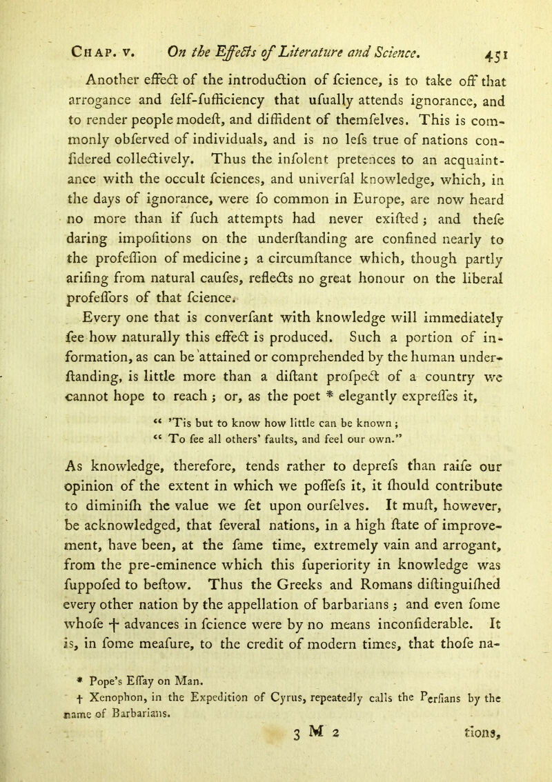 Another efFed; of the introdudion of fcience, is to take off that arrogance and felf-fufficiency that ufually attends ignorance, and to render people modeft, and diffident of themfelves. This is com- monly obferved of individuals, and is no lefs true of nations con- fidered colledively. Thus the infolent pretences to an acquaint- ance with the occult fciences, and univerfal knowledge, which, in the days of ignorance, were fo common in Europe, are now heard no more than if fuch attempts had never exifted j and thefe daring impolitions on the underftanding are confined nearly to the profeffion of medicine; a circumftance which, though partly arifing from natural caufes, refleds no great honour on the liberal profefibrs of that fcience. Every one that is converfant with knowledge will immediately fee how naturally this effed is produced. Such a portion of in- formation, as can be'attained or comprehended by the human under- ftanding, is little more than a diftant profped of a country we cannot hope to reach; or, as the poet ^ elegantly expreffes it, “ ’Tis but to know how little can be known ; To fee all others’ faults, and feel our own.” As knowledge, therefore, tends rather to deprefs than raife our opinion of the extent in which we pofibfs it, it ihould contribute to diminiffi the value we fet upon ourfelves. It mufi, however, be acknowledged, that feveral nations, in a high date of improve- ment, have been, at the fame time, extremely vain and arrogant, from the pre-eminence which this fuperiority in knowledge was fuppofed to beftow. Thus the Greeks and Romans diftinguiffied every other nation by the appellation of barbarians j and even fome whofe advances in fcience were by no means inconfiderable. It is, in fome meafure, to the credit of modern times, that thofe na- * Pope’s ElTay on Man. f Xenophon, in the Expedition of Cyrus, repeatedly calls the Perfians by the jiame of Barbarians. 3 M 2 tlons.