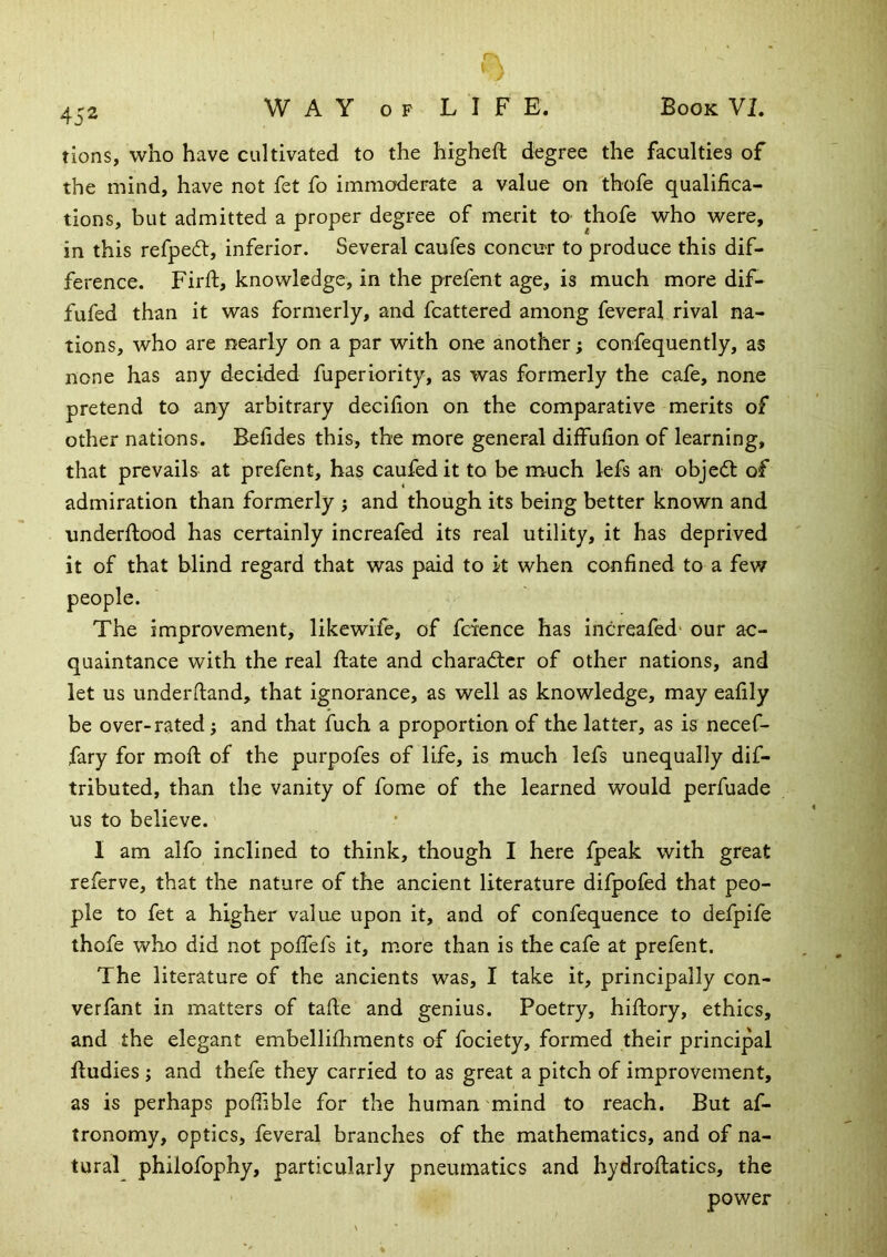 tions, who have cultivated to the higheft degree the faculties of the mind, have not fet fo immoderate a value on thofe qualifica- tions, but admitted a proper degree of merit m thofe who were, in this refpedt, inferior. Several caufes concur to produce this dif- ference. Firfi, knowledge, in the prefent age, is much more dif- fufed than it was formerly, and fcattered among feveral rival na- tions, who are nearly on a par with one another; confequently, as none has any decided fuperiority, as was formerly the cafe, none pretend to any arbitrary decifion on the comparative merits of other nations. Befides this, the more general diffufion of learning, that prevails at prefent, has caufedit to be much lefs an objeft of admiration than formerly j and though its being better known and imderfiood has certainly increafed its real utility, it has deprived it of that blind regard that was paid to k when confined to a few The improvement, likewife, of fcience has increafed* our ac- quaintance with the real ftate and character of other nations, and let us underhand, that ignorance, as well as knowledge, may eafily be over-rated; and that fuch a proportion of the latter, as is necef- fary for mofi: of the purpofes of life, is much lefs unequally dif- tributed, than the vanity of fome of the learned would perfuade us to believe. I am alfo inclined to think, though I here fpeak with great referve, that the nature of the ancient literature difpofed that peo- ple to fet a higher value upon it, and of confequence to defpife thofe who did not polfefs it, more than is the cafe at prefent. The literature of the ancients was, I take it, principally con- verfant in matters of tafte and genius. Poetry, hiftory, ethics, and the elegant embellifliments of fociety, formed their principal fludies ; and thefe they carried to as great a pitch of improvement, as is perhaps poffible for the human mind to reach. But af- tronomy, optics, feveral branches of the mathematics, and of na- tural philofophy, particularly pneumatics and hydrofiatics, the power