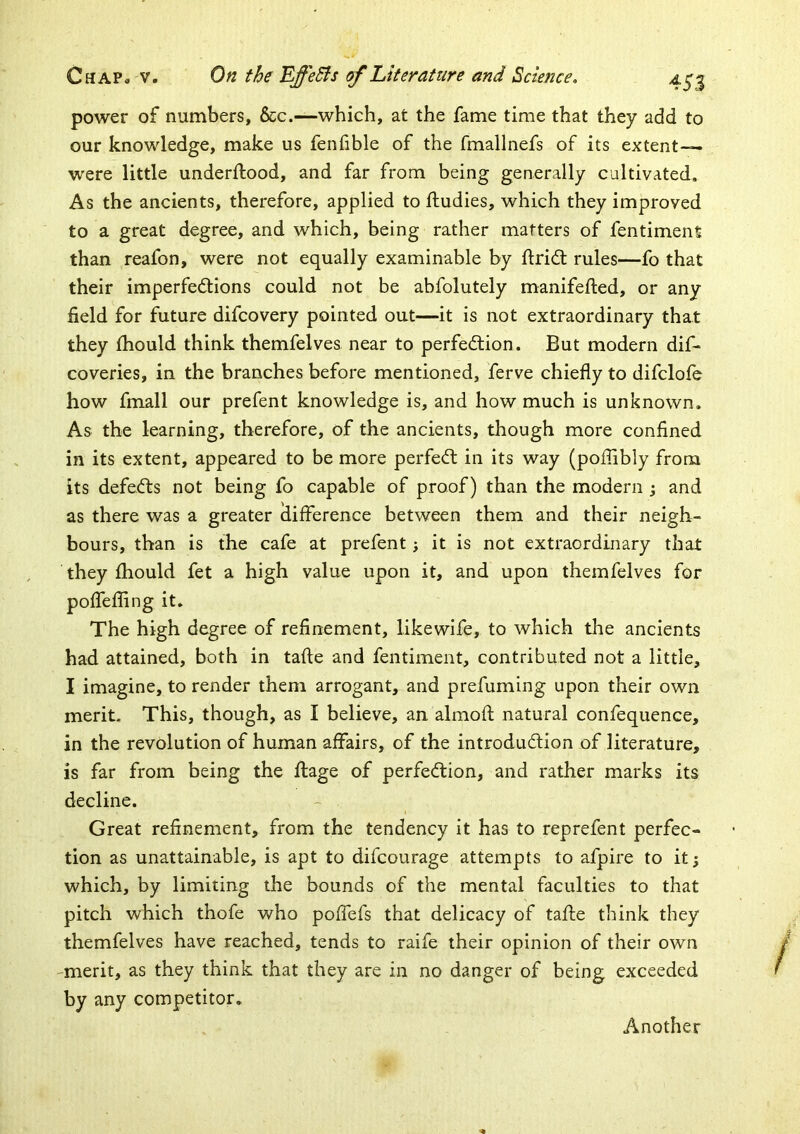 power of numbers, &c.—which, at the fame time that they add to our knowledge, make us fenfible of the fmallnefs of its extent— were little underftood, and far from being generally cultivated. As the ancients, therefore, applied to ftudies, which they improved to a great degree, and which, being rather matters of fentimenfi than reafon, were not equally examinable by ftridt rules—fo that their imperfections could not be abfolutely manifefled, or any field for future difcovery pointed out—it is not extraordinary that they fhould think themfelves near to perfection. But modern dif- coveries, in the branches before mentioned, ferve chiefly to difclofe how fmall our prefent knowledge is, and how much is unknown. As the learning, therefore, of the ancients, though more confined in its extent, appeared to be more perfeCt in its way (poflubly from its defects not being fo capable of proof) than the modern ; and as there was a greater difference between them and their neigh- bours, than is the cafe at prefent; it is not extraordinary that they fhould fet a high value upon it, and upon themfelves for poffefling it. The high degree of refinement, likewife, to which tlie ancients had attained, both in tafte and fentiment, contributed not a little, I imagine, to render them arrogant, and prefuming upon their own merit. This, though, as I believe, an almofl natural confequence, in the revolution of human affairs, of the introduction of literature, is far from being the flage of perfection, and rather marks its decline. Great refinement, from the tendency it has to reprefent perfec- tion as unattainable, is apt to difeourage attempts to afpire to it; which, by limiting the bounds of the mental faculties to that pitch which thofe who poffefs that delicacy of tafle think they themfelves have reached, tends to raife their opinion of their own -merit, as they think that they are in no danger of being exceeded by any competitor.