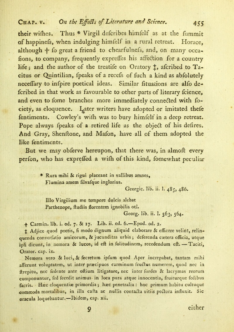 their v/ifhes. Thus * Virgil defcribes himfelf as at the fummit of happinefs, when indulging himfelf in a rural retreat. Horace, although -f* fo great a friend to chearfulnefs, and, on many occa- lions, to company, frequently exprelfes his affedtion for a country life; and the author of the treatife on Oratory J, afcribed to Ta- citus or Quintilian, fpeaks of a recefs of fuch a kind as abfolutely necelTary to infpire poetical ideas. Similar lituadons are alfo de- fcribed in that work as favourable to other parts of literary Icience, and even to fome branches more immediately conneded with fo- ciety, as eloquence. I^ater writers have adopted or imitated thefe fentiments. Cowley’s wifh was to bury himfelf in a deep retreat. Pope always fpeaks of a retired life as the objedt of his delires. And Gray, Shenftone, and Mafon, have all of them adopted the like fentiments. But we may oblerve hereupon, that there was, in alinod: every perfon, who has expreffed a wifh of this kind, fomewhat peculiar * Rura mihi 5c rigui placeant in vallibus amnes, Flumina amem filvafque inglorius. Georgic. lib. ii. 1. 485, 486. IIlo Virgilium me tempore dirlcis alebat Parthenope, ftudiis florentem ignobilis oti. Georg, lib. ii. I. 563, 564, f Carmin. lib. i. od. 7. 5c 17. Lib. ii. od. 6.—Epod. od. 2. J Adjice quod poetis, fi modo dignum aliquid elaborare 5c efficere velint, relin- quenda converfatio amicorum, 5c jucunditas urbis ; deferenda caetera officia, utque ipfi dicunt, in nemora 5c lucos, id eft in folitudinem, recedendum eft.—Taciti, Orator, cap. ix. Nemora vero Sc luci, 5c fecretum ipfum quod Aper increpabat, tantam mihi afferunt voluptatem, ut inter prsecipuos carminum frudlus namerem, quod nec in ftrepitu, nec fedcnte ante oftium litigatore, nec inter fordes 5c lacrymas reorum componuntur, fed fecedit animus, in loca pura atque innocentia, fruiturque fedibus facris. Haec eloquentise primordia; haec penetralia : hoc primum babitu cultuque comrr.oda mortalibus, in ilia cafta ac nullis contacta vitiis pe6tora influxit. Sic joracula loquebantur.—Ibidem, cap. xii. 9 either