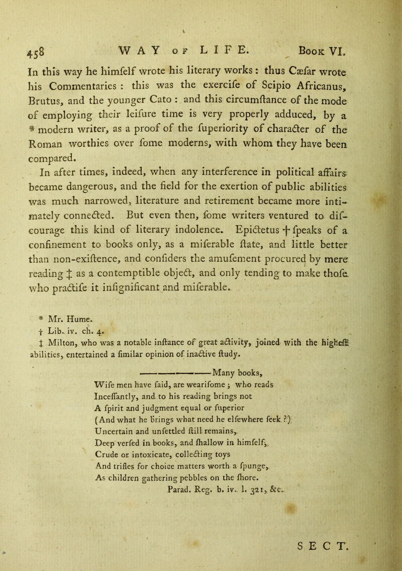 In this way he himfelf wrote his literary works: thus Csefar wrote his Commentaries : this was the exercife of Scipio Africanus, Bratus, and the younger Cato : and this circumdance of the mode of employing their leifure time is very properly adduced, by a * modern writer, as a proof of the fuperiority of charader of the Roman worthies over fome moderns, with whom they have been compared. In after times, indeed, when any interference in political affairs: became dangerous, and the field for the exertion of public abilities was much narrowed, literature and retirement became more inti- mately conneded. But even then, fome writers ventured to dif- courage this kind of literary indolence. Epidetus ‘f* fpeaks of a confinement to books only, as a miferable date, and little better than non-exidence, and confiders the amufement procured by mere reading J as a contemptible objed, and only tending to make thofo who pradife it infignificant and miferable., * Mr. Hume. f Lib., iv. ch. 4., X Milton, who was a notable Inftance of great adivity, joined with the highefE abilities, entertained a fimilar opinion of inadive ftudy. ———Many books. Wife men have faid, are wearifome j who reads Inceflantly, and to his reading brings not A fpirit and judgment equal or fuperior (And what he brings what need he elfewhere feek Uncertain and unfettled ftill remains,. Deep verfed in books, and {hallow in himfelf^. Crude or intoxicate, colleding toys And trifles for choice matters worth a fpunge. As children gathering pebbles on the fhore. Parad. Reg. b. iv. 1. 321, &c,_ SECT.