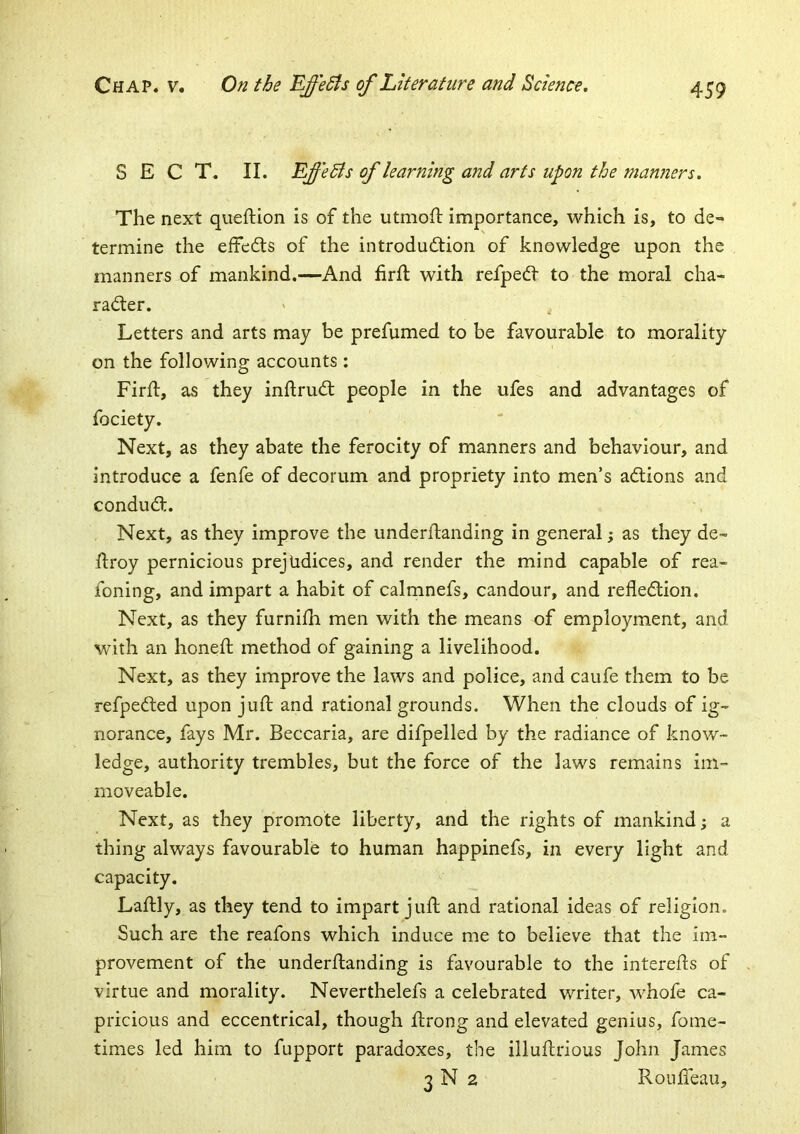 SECT. II. EffeBs of learning and arts upon the manners. The next queftion is of the utmoh: importance, which is, to de- termine the effed:s of the introdudtion of knowledge upon the manners of mankind.—And firft with refped- to the moral cha- radler. Letters and arts may be prefumed to be favourable to morality on the following accounts : Firft, as they inftrudl people in the ufes and advantages of Next, as they abate the ferocity of manners and behaviour, and introduce a fenfe of decorum and propriety into men’s adlions and condud:. Next, as they improve the underflanding in general; as they de- jflroy pernicious prejudices, and render the mind capable of rea- foning, and impart a habit of calmnefs, candour, and refledion. Next, as they furnifh men with the means of employment, and with an honefl method of gaining a livelihood. Next, as they improve the laws and police, and caufe them to be refpeded upon juft and rational grounds. When the clouds of ig- norance, fays Mr. Beccaria, are difpelled by the radiance of know- ledge, authority trembles, but the force of the laws remains im- moveable. Next, as they promote liberty, and the rights of mankind; a thing always favourable to human happinefs, in every light and capacity. Laftly, as they tend to impart juft and rational ideas of religion. Such are the reafons which induce me to believe that the im- provement of the underftanding is favourable to the interefts of virtue and morality. Neverthelefs a celebrated writer, whofe ca- pricious and eccentrical, though ftrong and elevated genius, fome- times led him to fupport paradoxes, the illuftrious John James 3 N 2 Roufteau,