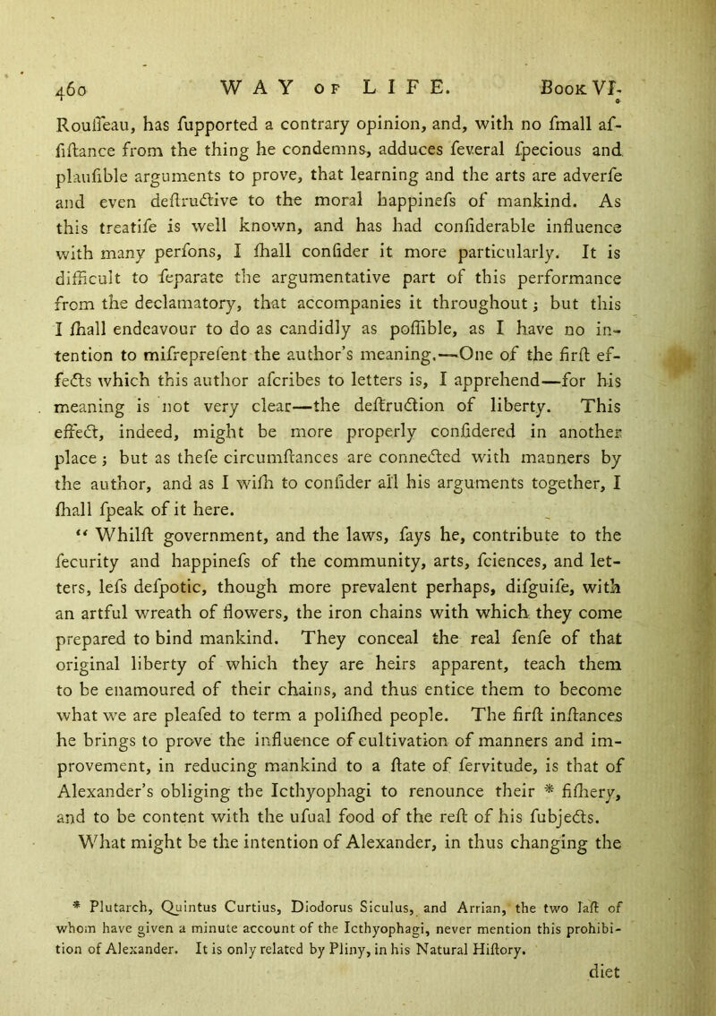 Rouileau, has fupported a contrary opinion, and, with no fmall af- fiftance from the thing he condemns, adduces feveral fpecious and. plaufible arguments to prove, that learning and the arts are adverfe and even deflrudlive to the moral happinefs of mankind. As this treatife is well known, and has had conliderable influence with many perfons, I fhall confider it more particularly. It is difficult to feparate the argumentative part of this performance from the declamatory, that accompanies it throughout; but this I fhall endeavour to do as candidly as poffible, as I have no in- tention to mifreprefent the author’s meaning,—«One of the firfl; ef- fects which this author afcribes to letters is, I apprehend—for his meaning is not very clear—the deffrudlion of liberty. This effect, indeed, might be more properly confidered in another place ; but as thefe circumftances are connecfted with manners by the author, and as I wifh to conlider all his arguments together, I fhall fpeak of it here. ** Whilfl: government, and the laws, fays he, contribute to the fecurity and happinefs of the community, arts, fciences, and let- ters, lefs defpotic, though more prevalent perhaps, difguife, with an artful wreath of flowers, the iron chains with which they come prepared to bind mankind. They conceal the real fenfe of that original liberty of which they are heirs apparent, teach them to be enamoured of their chains, and thus entice them to become what we are pleafed to term a polifhed people. The firfl: inflances he brings to prove the influence of cultivation of manners and im- provement, in reducing mankind to a flate of fervitude, is that of Alexander’s obliging the Icthyophagi to renounce their ^ fifliery, and to be content with the ufual food of the reft of his fubjedts. What might be the intention of Alexander, in thus changing the * Plutarch, Quintus Curtius, Diodorus Siculus, and Arrian, the two Tall of whom have given a minute account of the Icthyophagi, never mention this prohibi- tion of Alexander. It is only related by Pliny, in his Natural Hiftory. diet