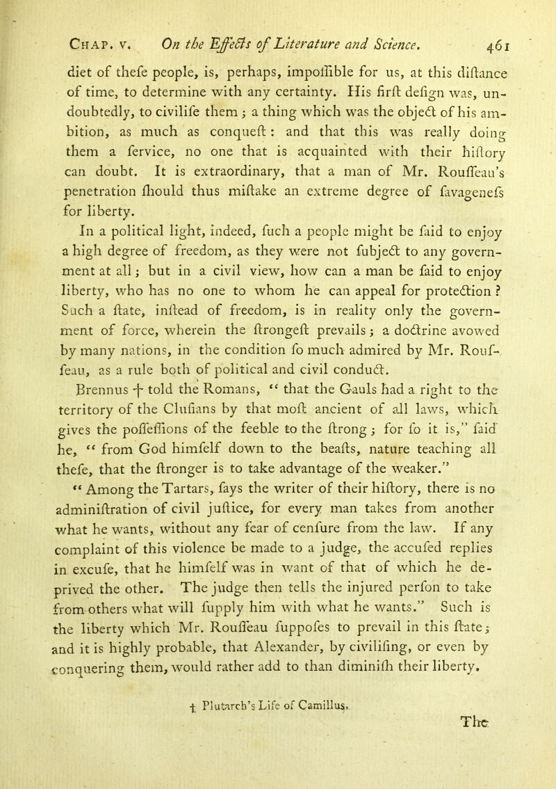 diet of thefe people, is, perhaps, impolfible for us, at this dihance of time, to determine with any certainty. His firft delign was, un- doubtedly, to civilife them ; a thing which was the objedt of his am- bition, as much as conqueft: and that this was really doing them a fervice, no one that is acquainted with their hiflory can doubt. It is extraordinary, that a man of Mr. Roulfeau’s penetration fliould thus midake an extreme degree of favagenefs for liberty. In a political light, indeed, fuch a people might be faid to enjoy a high degree of freedom, as they were not fubjedt to any govern- ment at all; but in a civil view, how can a man be faid to enjoy liberty, who has no one to whom he can appeal for protedtion ? Such a date, indead of freedom, is in reality only the govern- ment of force, wherein the dronged prevails j a dodlrine avowed by many nations, in the condition fo much admired by Mr. Rouf- feau, as a rule both of political and civil condudt. Brennus -f- told the Romans, “ that the Gauls had a right to the territory of the Clufians by that mod ancient of adl laws, which gives the podefiions of the feeble to the drong ; for fo it is,” faid he, from God himfelf down to the beads, nature teaching all thefe, that the dronger is to take advantage of the weaker.” Among the Tartars, fays the writer of their hidory, there is no adminidration of civil judice, for every man takes from another what he wants, without any fear of cenfure from the law. If any complaint of this violence be made to a judge, the accufed replies in excufe, that he himfelf was in want of that of which he de- prived the other. The judge then tells the injured perfon to take from others what will fupply him with what he wants.” Such is the liberty which Mr. Roudeau fuppofes to prevail in this datej and it is highly probable, that Alexander, by civilifmg, or even by conquering them, would rather add to than diminidi their liberty. The- f Plutarch’s Life of Camillu^v