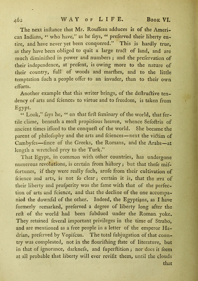 The next inflance that Mr. RoufTeau adduces is of the Ameri- can Indians, who have,” as he fays, “ preferved their liberty en- tire, and have never yet been conquered.” This is hardly true, as they have been obliged to quit a large trad of land, and are much diminiihed in power and numbers; and the prefervation of their independence, at prefent, is owing more to the nature of their country, full of woods and marfhes, and to the little temptation fuch a people offer to an invader, than to their own efforts. Another example that this writer brings, of the deflrudive ten- dency of arts and fciences to virtue and to freedom, is taken from Egypt. ‘‘ Look,” fays he, “ on that firft feminary of the world, that fer- tile clime, beneath a mofl propitious heaven, whence Sefofliris of ancient times iffued to the conqueft of the world. She became the parent of philofophy and the arts and fciences—next the vidim of Cambyfes—fince of the Greeks, the Romans, and the Arabs—at length a wretched prey to the Turk.” That Egypt, in common with other countries, has undergone numerous revolutions, is certain from hiftory but that thefe mif- fortunes, if they were really fuch, arofe from their cultivation of fcience and arts, is not fo clear ^ certain it is, that the aera of their liberty and profperity was the fame with that of the perfec*- tion of arts and fcience, and that the decline of the one accompa- nied the downfal of the other. Indeed, the Egyptians, as I have formerly remarked, preferved a degree of liberty long after the reft of the world had been fubdued under the Roman, yoke. They retained feveral important privileges in the time of Strabo, and are mentioned as a free people in a letter of the emperor Ha- drian, preferved by Vopifcus. The total fubjugation of that coun- try was compleated, not in the flourifhing ftate of literature, but in that of ignorance, darknefs, and fuperftition ; nor does it feem at all probable that liberty will ever reviftt them, until the clouds that