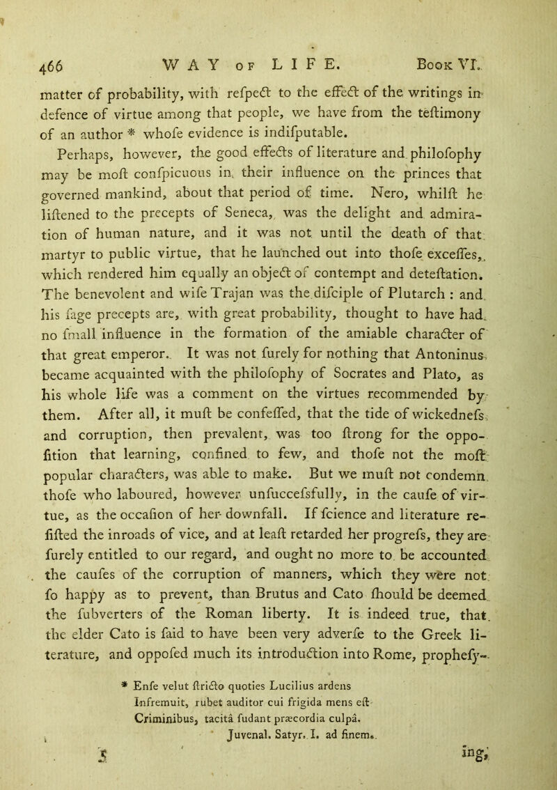 matter of probability, with refpeft to the efFedl of the writings in* defence of virtue among that people, we have from the teftimony of an author ^ whofe evidence is indifputable. Perhaps, however, the good effedls of literature and philofophy may be mod; confpicuous in, their influence on the princes that governed mankind, about that period of time. Nero, whilfl; he lihened to the precepts of Seneca, was the delight and admira- tion of human nature, and it was not until the death of that, martyr to public virtue, that he launched out into thofe excelTes,. which rendered him equally an objedt of contempt and deteftation. The benevolent and wife Trajan was the.difciple of Plutarch : and. his fage precepts are, with great probability, thought to have had. no fmall influence in the formation of the amiable charader of that great emperor.. It was not furely for nothing that Antoninus, became acquainted with the philofophy of Socrates and Plato, as his whole life was a comment on the virtues recommended by- them. After all, it mufl: be confeflfed, that the tide of wickednefs, and corruption, then prevalent, was too flrong for the oppo- fition that learning, confined to few, and thofe not the moft: popular charaders, was able to make. But we mufl: not condemn, thofe who laboured, however unfuccefsfully, in the caufe of vir- tue, as the occafion of her- downfall. If fcience and literature re- fifted the inroads of vice, and at leafl: retarded her progrefs, they are- furely entitled to our regard, and ought no more to. be accounted the caufes of the corruption of manners, which they were not. fo happy as to prevent, than Brutus and Cato fliould be deemed the fubverters of the Roman liberty. It is indeed true, that, the elder Cato is faid to have been very adverfe to the Greek li- terature, and oppofed much its introdudion into Rome, prophefy- 1 5 * Enfe velut flridto quoties Lucilius ardens Infremuit, rubet auditor cui frigida mens eft- Criminibus, tacita fudant prscordia culpa. ’ Juvenal. Satyr. I. ad finem*