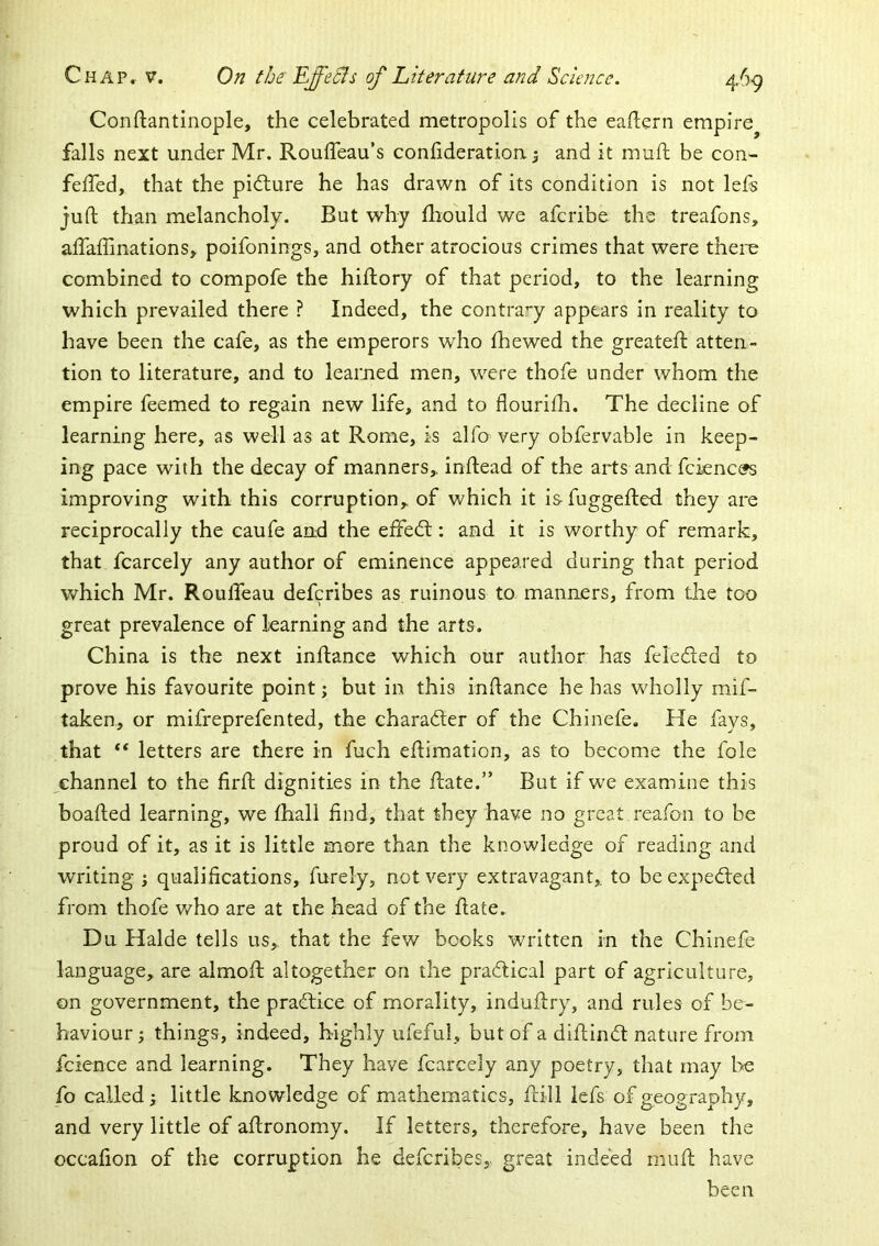 Conftantinople, the celebrated metropolis of the eadern empire^ falls next under Mr. Rouffeau’s conhderation ^ and it mull be con- feiTed, that the pidlure he has drawn of its condition is not lefs juft than melancholy. But why ftiould we afcribe the treafons, alfaffinations, poifonings, and other atrocious crimes that were there combined to compofe the hiftory of that period, to the learning which prevailed there ? Indeed, the contra’*y appears in reality to have been the cafe, as the emperors who fhewed the greateft atten- tion to literature, and to learned men, w^ere thofe under whom the empire feemed to regain new life, and to flourhh. The decline of learning here, as well as at Rome, is alfo very ohfervable in keep- ing pace with the decay of manners,, inftead of the arts and fcknce»s improving with this corruption, of which it is fuggefted they are reciprocally the caufe and the effedl: and it is worthy of remark, that fcarcely any author of eminence appeared during that period which Mr. Roufleau defcribes as ruinous to manners, from the too great prevalence of learning and the arts. China is the next inftance which our author has feieded to prove his favourite point; but in this inftance he has wholly mif- taken, or mifreprefented, the charafter of the Chinefe. He fays, that “ letters are there in fuch eftimation, as to become the foie channel to the firft dignities in the ftate.” But if we examine this boafted learning, we fhall find, that they have no great reafon to be proud of it, as it is little more than the knowledge of reading and writing ; qualifications, furely, not very extravagant,, to be expeded from thofe v/ho are at the head of the ftate. D u Halde tells us,, that the few books written in the Chinefe language, are almoft altogether on the pradical part of agriculture, on government, the pradice of morality, induftry, and rules of be- haviour ; things, indeed, highly ufeful, but of a diftind nature from fcience and learning. They have fcarcely any poetry, that may l^e fo called; little knowledge of mathematics, ftill lefs of geography, and very little of aftronomy. If letters, therefore, have been the occafion of the corruption he defcribes,. great indeed muft have been