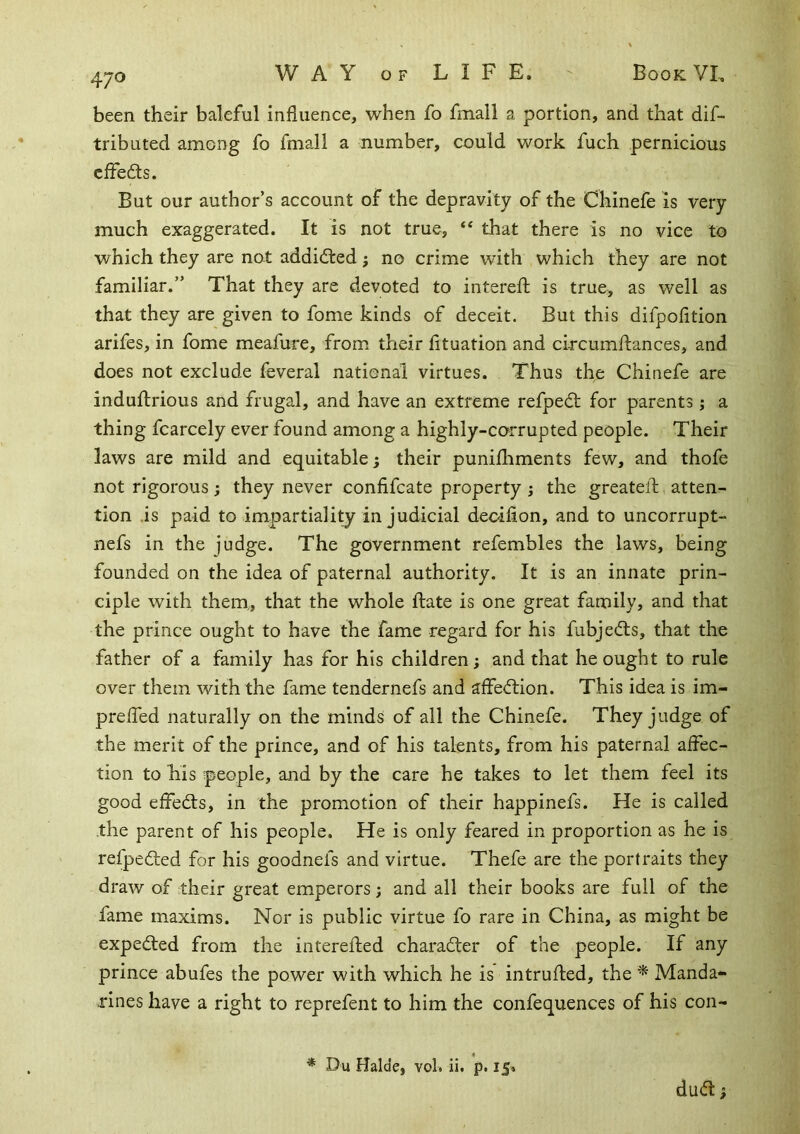 been their baleful influence, when fo fmall a portion, and that dif- tributed among fo fniall a number, could work fuch pernicious cffeds. But our author’s account of the depravity of the Chinefe is very much exaggerated. It is not true, “ that there is no vice to which they are not addidted; no crime with which they are not familiar.” That they are devoted to intereft is true, as well as that they are given to fome kinds of deceit. But this difpofition arifes, in fome meafure, from their fltuation and cifcumftances, and does not exclude feveral national virtues. Thus the Chinefe are induftrious and frugal, and have an extreme refpedt for parents j a thing fcarcely ever found among a highly-corrupted people. Their laws are mild and equitable j their punifhments few, and thofe not rigorous ; they never confifcate property ; the greatell;, atten- tion .is paid to impartiality injudicial deoiflon, and to uncorrupt- nefs in the judge. The government refembles the laws, being founded on the idea of paternal authority. It is an innate prin- ciple with them, that the whole fliate is one great family, and that the prince ought to have the fame regard for his fubjedls, that the father of a family has for his children; and that he ought to rule over them with the fame tendernefs and affection. This idea is im- prelfed naturally on the minds of all the Chinefe. They judge of the merit of the prince, and of his talents, from his paternal affec- tion to his people, and by the care he takes to let them feel its good effed:s, in the promotion of their happinefs. He is called the parent of his people. He is only feared in proportion as he is refpedted for his goodnefs and virtue. Thefe are the portraits they draw of their great emperors; and all their books are full of the fame maxims. Nor is public virtue fo rare in China, as might be expedled from the intereflied charadter of the people. If any prince abufes the power with which he is intruhed, the ^ Manda- rines have a right to reprefent to him the confequences of his con- * Du Halde, vol. ii. p. 15. dudt f